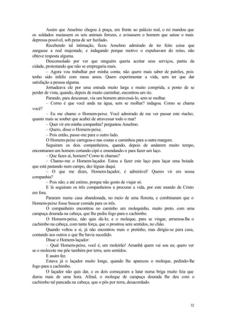 Assim que Anselmo chegou à praça, em frente ao palácio real, o rei mandou que
os soldados matassem os seis animais ferozes, e avisassem o homem que saísse o mais
depressa possível, sob pena de ser fuzilado.
        Recebendo tal intimação, ficou Anselmo admirado de ter feito coisa que
zangasse a real majestade, e indagando porque motivo o expulsavam do reino, não
obteve resposta alguma.
        Desconsolado por ver que ninguém queria aceitar seus serviços, partiu da
cidade, protestando que não se empregaria mais.
        – Agora vou trabalhar por minha conta; não quero mais saber de patrões, pois
tenho sido infeliz com meus amos. Quero experimentar a vida, sem ter que dar
satisfação a pessoa alguma.
        Jornadeava ele por uma estrada muito larga e muito comprida, a ponto de se
perder de vista, quando, depois de muito caminhar, encontrou um rio.
        Parando, para descansar, viu um homem atravessá-lo, sem se molhar.
        – Corno é que você anda na água, sem se molhar? indagou. Como se chama
você?
        – Eu me chamo o Homem-peixe. Você admirado de me ver passar este riacho;
quanto mais se souber que acabei de atravessar todo o mar!
        – Quer vir em minha companhia? perguntou Anselmo.
        – Quero, disse o Homem-peixe.
        – Pois então, passe-me para o outro lado.
        O Homem-peixe carregou-o nas costas e caminhou para a outra margem.
        Seguiram os dois companheiros, quando, depois de andarem muito tempo,
encontraram um homem cortando cipó e emendando-o para fazer um laço.
        – Que fazes aí, homem? Como te chamas?
        – Chamo-me o Homem-laçador. Estou a fazer este laço para laçar uma boiada
que está pastando num campo, dez léguas daqui.
        – O que me dizes, Homem-laçador, é admirável! Queres vir em nossa
companhia?
        – Pois não; e até estimo, porque não gosto de viajar só.
        E lá seguiram os três companheiros a procurar a vida, por este mundo de Cristo
em fora.
        Pararam numa casa abandonada, no meio de uma floresta, e combinaram que o
Homem-peixe fosse buscar comida para os três.
        O companheiro encontrou no caminho um molequinho, muito preto, com uma
carapuça dourada na cabeça, que lhe pediu fogo para o cachimbo.
        O Homem-peixe, não quis dá-lo; e o moleque, para se vingar, arrumou-lhe o
cachimbo na cabeça, com tanta força, que o prostrou sem sentidos, no chão.
        Quando voltou a si, já não encontrou mais o pretinho, mas dirigiu-se para casa,
contando aos outros o que lhe havia sucedido.
        Disse o Homem-laçador:
        – Qual Homem-peixe, você é, um moleirão! Amanhã quem vai sou eu; quero ver
se o molecote me põe também por terra, sem sentidos.
        E assim fez.
        Estava já o laçador muito longe, quando lhe apareceu o moleque, pedindo-lhe
fogo para a cachimbo.
        O laçador não quis dar, e os dois começaram a lutar numa briga muito feia que
durou mais de uma hora. Afinal, o moleque de carapuça dourada lhe deu com o
cachimbo tal pancada na cabeça, que o pôs por terra, desacordado.




                                                                                    32
 