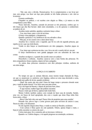 – Não seja esta a dúvida, Homem-peixe. Se te comprometeres a nos levar por
mar, sem perigo, vou fazer um laço para prender as três lindas princesas e nós dois as
levaremos.
        Ficaram combinados.
        Chegados ao palácio, o rei recebeu com alegria as filhas, e já tratava os dois
companheiros como filhos.
        Nesse intervalo, Anselmo, cansado de procurar as três princesas, sonhou que os
três lenços que elas lhes haviam dado eram encantados, e se ele quisesse o conduziriam
ao palácio do rei.
        Acordou muito satisfeito, apanhou o primeiro lenço e disse:
        – Voa, meu lenço, para o colo de tua dona.
        O lenço virou papagaio, e desapareceu.
        Quando a princesa o viu, lembrou-se do seu salvador e disse:
        – Meu pai, só me casarei com o dono deste lenço.
        Anselmo fez o mesmo com o segundo, que foi no colo da segunda princesa, que
repetiu ao rei o que sua irmã dissera.
        Vendo os dois lenços se transformarem em dois papagaios, Anselmo pegou no
terceiro:
        – Voa, lenço que a princesa me deu, voa e leva-me até o castelo del-rei, seu pai.
        O lenço transformou-se num grande papagaio com um selinzinho de ouro nas
costas.
        Anselmo cavalgou-o, e quando deu acordo estava no palácio.
        Descoberto o embuste, Anselmo casou-se com a mais bonita das princesas. Os
dois companheiros foram expulsos, depois de bem castigados.
        As outras duas princesas casaram-se com dois príncipes vizinhos, senhores de
um reino amigo.


                               A ONÇA E O CABRITO

        No tempo em que os animais falavam, nesse mesmo tempo chamado do Onça,
em que se amarravam os cachorros com lingüiça, achava-se uma onça dormindo a sesta,
enganchada num galho de árvore, quando exclamou:
        – Qual! isto assim não tem jeito! Estou há longo tempo a procurar cômodo neste
pau, e nada de poder dormir! Vou fazer uma casa para morar.
        Foi a um lugar da floresta, e depois de procurar bem, disse:
        – É aqui mesmo; melhor lugar não poderia encontrar.
        Roçou o mato que ali havia, capinou tudo muito bem.
        Mestre Cabrito também andava com vontade de fazer casa de moradia. Saindo,
uma vez, em busca de local apropriado, deu com o roçado que dona Onça tinha feito
horas antes, e disse:
        – Bravo! Que belo sítio este aqui! Parece feito de propósito para uma casinha!
        Dizendo isso, pôs-se logo a cortar grossos paus para servirem de esteios à casa;
fincou no chão, e foi descansar.
        No dia seguinte chegou dona Onça, e vendo os esteios já fincados, exclamou:
        – Com certeza é Deus quem me está ajudando. Ontem, apenas limpei o mato, e
hoje já venho encontrar os esteios da casa!...
        Cortou mais paus; fez a cumeeira; pôs as travessas e retirou-se.
        Quando o sr. Cabrito chegou, e viu aquele progresso na construção, exclamou:




                                                                                      34
 