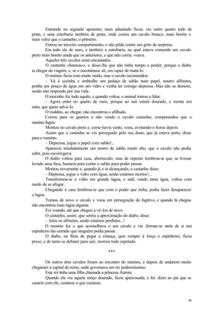 Entrando no segundo aposento, mais adiantado ficou: viu outro quarto todo de
prata, e uma estrebaria também de prata, onde comia um cavalo branco, mais bonito e
mais veloz que o castanho, o primeiro.
         Entrou no terceiro compartimento, e não pôde conter um grito de surpresa.
        Era todo ele de ouro, e também a estrebaria, na qual estava comendo um cavalo
preto mais bonito ainda que os anteriores, e que não corria: voava.
         Aqueles três cavalos eram encantados.
         O castanho chamou-o, e disse-lhe que não tinha tempo a perder, porque o diabo
ia chegar da viagem; e, se o encontrasse ali, era capaz de matá-lo.
         O menino ficou com muito medo, mas o cavalo recomendou:
         – Vá à cozinha e embrulhe um pedaço de sabão num papel, noutro alfinetes,
ponha um pouco de água em um vidro e venha ter comigo depressa. Mas não se demore,
senão não respondo por sua vida.
        O mocinho fez tudo aquilo, e quando voltou, o animal tornou a falar:
        – Agora entre no quarto de ouro, porque ao sair estará dourado, e monte em
mim, que quero salvá-lo.
         O maldito, ao chegar, não encontrou o afilhado.
        Correu para os quartos e não vendo o cavalo castanho, compreendeu que o
menino fugira.
         Montou no cavalo preto e, como havia vento, voou, avistando-o horas depois.
         Assim que o castanho se viu perseguido pelo seu dono, que já estava perto, disse
para o menino:
         – Depressa, jogue o papel com sabão!...
        Apareceu imediatamente um morro de sabão muito alto, que o cavalo não podia
subir, pois escorregava.
        O diabo voltou para casa, aborrecido, mas de repente lembrou-se que, se tivesse
levado uma faca, bastaria para cortar o sabão para poder passar.
        Montou novamente e, quando já o ia alcançando, o castanho disse:
        – Depressa, jogue o vidro com água, senão estamos mortos!...
         Transformou-se o vidro em grande lagoa, e satã, vendo tanta água, voltou com
medo de se afogar.
         Chegando à casa lembrou-se que com o poder que tinha, podia fazer desaparecer
a lagoa.
         Tomou de novo o cavalo e voou em perseguição do fugitivo, e quando lá chegou
não encontrou mais lagoa alguma.
         Foi voando, até que chegou a vê-los de novo.
         O castanho, assim. que sentiu a aproximação do diabo, disse:
        – Atire os alfinetes, senão estamos perdidos...!
        O menino fez o que aconselhava o seu cavalo e viu ,formar-se atrás de si um
espinheiro tão cerrado que ninguém podia passar.
         O diabo, na fúria de pegar a criança, quis romper à força o espinheiro, ficou
preso, e de tanto se debater para sair, morreu todo espetado.

                                          ***

        Os outros dois cavalos foram ao encontro do menino, e depois de andarem muito
chegaram à capital do reino, onde governava um rei poderosíssimo.
        Este rei tinha uma filha chamada a princesa Aurora.
        Quando ela viu aquele moço dourado, ficou apaixonada, e foi dizer ao pai que se
casaria com ele, custasse o que custasse.


                                                                                      38
 
