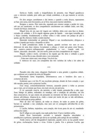 Sorriu-se André, vendo a insignificância do presente, mas Miguel guardou-as
com o máximo cuidado, pois sabia que virtude continham, e de que maneira se serviria
delas.
         Os dois amigos caminharam o dia inteiro; e quando a noite desceu, repousaram
ao luar, sem cama, nem travesseiros, ao ar livre, mas assim mesmo satisfeitos.
         Rompeu a aurora. Pelo meio-dia, seguindo por extenso campo a perder de vista,
sob um sol causticante, os dois companheiros encontraram um soldado caído, sem fala,
exausto de forças, semimorto.
         Miguel tirou do seu saco de viagem um vidrinho, abriu com uma faca os dentes
cerrados do soldado, e fê-lo engolir algumas gotas do líquido – uma água vermelha, que
o frasco continha. Imediatamente o militar voltou à vida: comeu um pedaço de pão e
queijo, que lhe ofereceu André; e pode marchar.
         Querendo testemunhar ao generoso Miguel o seu reconhecimento, obrigou-o a
aceitar a espada que trazia; e despediu-se deles.
         À tarde jornadeavam ainda os rapazes, quando ouviram nos ares os sons
deliciosos de uma doce música. Levantaram a cabeça, e viram um grane cisne branco,
que cantava...cantava...enfraquecendo gradualmente a voz... voando cada vez
menos...descendo...descendo... até cair morto, junto aos dois companheiros de viagem.
         Miguel, vendo-o morto, servindo-se da espada que lhe dera o soldado a quem
socorrera, cortou-lhe as asas, dizendo para o seu camarada:
         – Estas asas valem ouro, meu amigo. Vou levá-las.
         E meteu-as no saco, em companhia das três varinhas da velha e do sabre do
soldado.

                                         ***

        Passados dois dias mais, chegaram finalmente a uma grande e populosa cidade,
que souberam ser a capital do reino de Mogador.
        Pernoitando numa hospedaria, informaram-se com o hoteleiro dos usos e
costumes da terra.
        Souberam que o rei Iris IV era excelente príncipe, dotado de bom coração, o que
não sucedia, porém, com a princesa Lucília.
        Essa moça, extraordinariamente formosa, causando pasmo a todas as pessoas
que a viam, um só minuto que fosse, era cruel, era má, era perversa.
        O rei querendo casá-la, ela permitiu a todo mundo pretender-lhe a mão, quer
fosse fidalgo ou plebeu, milionário ou mendigo, sob a condição de adivinhar, em três
dias consecutivos, no que estaria ela pensando no momento de falar ao pretendente. Se a
pessoa adivinhasse, desposa-la-ia, vindo a reinar por morte do pai; se não adivinhasse,
morreria enforcada na praça pública.
        Mais de dois mil rapazes, de todas as classes, de todas as partes do globo,
haviam se sujeitado a tais condições, mas nem um só conseguira adivinhar-lhe os três
pensamentos.
        E Lucília, bárbara, impiedosa, sem coração, não tivera pena de um só, mandando
enforcá-los todos.
        Iria IV afligia-se com aquilo, mas nada podia fazer. O povo também sofria.
        André ficou horrorizado, ouvindo a narração daquelas atrocidades: e
amaldiçoava a princesa, opinando que devia ser açoitada, para castigo da sua maldade.
        Ainda estava sob tão desagradável impressão, quando ouviu na rua grande rumor
de gritos, exclamações, hurras e vivas. Correu à janela. Era a princesa Lucília, que




                                                                                      4
 