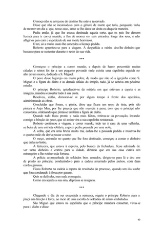 O moço não se arreceou do destino lhe estava reservado.
         Disse que não se incomodava com o gênero de morte que teria, porquanto tinha
de morrer um dia e, que, nesse caso, tanto se lhe dava ser desta ou daquela maneira.
         Pediu então, já que lhe estava destinada aquela sorte, que os pais lhe dessem
licença para ir correr mundo, a fim de morrer em país estranho, longe dos seus, e não
afligir os pais com o espetáculo de sua morte horrorosa.
         O rei, só a muito custo lhe concedeu a licença pedida.
         Roberto aprontou-se para a viagem. À despedida a rainha deu-lhe dinheiro que
bastasse para se sustentar durante o resto de sua vida.

                                         ***

        Começou o príncipe a correr mundo; e depois de haver percorrido muitas
cidades e reinos foi ter a um pequeno povoado onde existia uma capelinha erguida no
alto de um morro, dedicada a S. Miguel.
        O povo desse lugarejo era muito pobre, de modo que não só a igrejinha como S.
Miguel e a figura do diabo e as demais alfaias do templo, tudo, já se achava em péssimo
estado.
        O príncipe Roberto, apiedando-se da miséria em que estavam a capela e as
imagens, mandou consertar tudo à sua custa.
        Resolveu, então, demorar-se aí por algum tempo à frente dos operários,
administrando as obras.
        Concluídas que foram, o pintor, disse que ficara um resto de tinta, pois não
pintara o Anjo Mau, por lhe parecer que não merecia a pena, com que o príncipe não
concordou, ordenando que pintasse também a figura do diabo.
        Quando tudo ficou pronto e nada mais faltou, retirou-se da povoação, levando
consigo a bênção do povo, que só assim vira a sua capelinha restaurada.
        Roberto continuou a viagem, a correr mundo, indo ter à casa de uma velhinha,
na beira de uma estrada solitária, a quem pediu pousada por uma noite.
        A velha, que era uma bruxa muito má, cedeu-lhe a pousada pedida e mostrou-lhe
o quarto onde ele devia passar a noite.
        O moço, entrando no quarto que lhe fora destinado, começou a contar o dinheiro
que tinha no bolso.
        A feiticeira, que estava à espreita, pelo buraco da fechadura, ficou admirada de
ver tanto dinheiro e correu para a cidade, dizendo que em sua casa estava um
estrangeiro a lhe roubar toda fortuna.
        A polícia acompanhada de soldados bem armados, dirigiu-se para lá e deu voz
de prisão ao príncipe, conduzindo-o para a cadeia amarrado pelos pulsos, com duas
cordas grossas.
        Ficou Roberto na cadeia à espera do resultado do processo, quando um dia soube
que fora condenado à forca por gatuno.
        Quis se defender, mas nada conseguiu.
        Como era aquela a sua sina, depressa se resignou.

                                         ***

        Chegando o dia de ser executada a sentença, seguiu o príncipe Roberto para a
praça em direção à forca, no meio de uma escolta de soldados de armas embaladas.
        São Miguel que estava na capelinha que o príncipe mandara consertar, virou-se
para o diabo e disse:


                                                                                     40
 