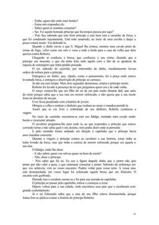 – Então, agora não estás mais bonito?
        – Estou sim respondeu ele.
        – Sabes quem te mandou consertar?
        – Sei. Foi aquele honrado príncipe que há tempos passou por aqui?
        – Pois fica sabendo que este bom príncipe a esta hora está a caminho da forca, a
que foi condenado injustamente. Está todo amarrado, no meio de uma escolta e daqui a
pouco estará morto. Vai defendê-lo.
        Quando o diabo ouviu o que S. Miguel lhe contou, montou num cavalo preto de
crinas de fogo, veloz como um raio e voou a toda a brida para a casa da velha que dera
queixa contra Roberto.
        Chegando aí conduziu a bruxa, que confessou o seu crime, dizendo que o
príncipe era inocente, e que ela tinha feito tudo aquilo com o fim de se apoderar da
riqueza do estrangeiro que tinha pedido pousada.
        O rei, sabendo do ocorrido, por intermédio do diabo, imediatamente lavrou
ordem de soltura para o príncipe.
        Entregou-a ao diabo, que, rápido, como o pensamento, foi à praça onde estava
levantada forca, e entregou a absolvição do príncipe ao carrasco.
        Já não era sem tempo. Mais dois segundos demorasse, estaria o príncipe morto.
        Roberto foi levado à presença do rei que perguntou quem era e de onde vinha.
        O moço contou-lhe que era filho do rei de um país muito distante dali; que saíra
do reino porque sabia que a sua sina era morrer enforcado, e não queria que a sua morte
fosse no domínio de seu pai.
        O rei ficou penalizado com a história do jovem.
        Obrigou a velha a restituir o dinheiro que roubara ao moço e mandou prendê-la.
        Assim que se viu livre e embolsado de seu dinheiro, Roberto continuou a
viagem.
        No meio do caminho encontrou-se com um fidalgo, montado num cavalo muito
bonito e ricamente arreado.
        O cavaleiro perguntou-lhe para onde ia, ao que respondeu o príncipe que estava
correndo terras e não sabia qual o seu destino, nem podia dizer onde ia pernoitar.
        E pelo caminho foram andando em direção à capelinha que o príncipe havia
anos mandara consertar.
        Durante a viagem o príncipe contou ao cavaleiro a sua história, como tinha se
tinha livrado da forca, mas que tinha a certeza de morrer enforcado porque era aquela a
sua sina.
        O fidalgo, então lhe disse:
        – E não sabeis quem vos salvou quase na hora da morte?
        – Não, disse o príncipe.
        – Pois sabei que fui eu. Eu sou a figura daquele diabo que o pintor não quis
pintar por não valer a pena, e que ordenaste consertar e pintar. Sabendo do embaraço em
que vos acháveis, vim ao vosso encontro. Podeis voltar para vossa terra. A vossa sina
está desmanchada, em vosso lugar foi enforcada aquela bruxa que era feiticeira. O
encanto está quebrado.
        Dizendo isso o cavaleiro sumiu-se e foi para sua morada na capelinha.
        O príncipe ao passar pela capelinha, entrou e começou a rezar.
        Depois voltou para a sua cidade, onde encontrou seus pais que o receberam com
grande contentamento.
        Já o rei Edmundo sabia que a sina do seu filho estava desmanchada, porque
Joana fora ao palácio contar a história do príncipe Roberto.




                                                                                     41
 
