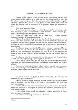 A PRINCESA DOS CABELOS DE OURO

         Quantos séculos correram depois da história que vamos narrar, não sei, nem
pessoa alguma poderá sabê-lo, só se sabe que, por esse tempo, existiu o reino das
Maravilhas, e nele uma jovem tão linda, que nada neste mundo se podia comparar.
Chamava a princesa dos Cabelos de Ouro, porque os seus cabelos eram louros, tão
louros, que pareciam feitos de raios de sol, e tão grandes e crespos que chegavam aos
pés.
         O seu nome, porém, era Mirtes.
         A princesa andava sempre com os cabelos desenastrados12 ; tinha uma coroa de
flores na cabeça, e usava vestidos bordados a ouro, diamantes e pérolas, de sorte que,
quem a via, ficava logo apaixonado pela sua formosura.
         Existia em Gabor, país vizinho, um rei ainda moço e solteiro, chamado
Frederico, e possuidor de extraordinária riqueza.
         Sabendo da existência da princesa dos Cabelos de Ouro, conquanto nunca a
tivesse visto, ficou apaixonadíssimo, resolvendo enviar um embaixador pedindo-a em
casamento. Para i so mandou preparar um carro de ouro, puxando por cavalos brancos,
                   s
e seguido de mais de cem criados, recomendando que lhe trouxessem a princesa Mirtes,
a todo o custo.
         O embaixador chegou ao reino das Maravilhas e entregou a mensagem. Mas, ou
porque nesse dia não estivesse de bom humor, ou aquela comitiva toda não lhe
parecesse a ela suficiente para uma princesa tão linda, o fato é que respondeu que
agradecia muito ao rei Frederico, tão alta distinção, mas que não pensava ainda em
casar.
         O embaixador saiu, da corte muito triste por não regressar com ela para Gabor,
voltando com todos os presentes que levara da parte de seu senhor.
         Mirtes, que era sensata, sabia que uma moça não deve receber presentes de um
rapaz, mas, para o rei não tomar essa recusa, como ofensa, aceitou apenas uma carta de
alfinetes.
         Assim que o embaixador chegou à cidade, onde era esperado impacientemente,
todo o mundo se afligiu por não haver ele trazido a princesa dos Cabelos de Ouro; e o
rei chorou, sabendo do resultado da embaixada.

                                         ***

         Ora, havia na corte um pajem de beleza extraordinária, tão lindo que era
conhecido pelo apelido de Formoso.
         Todos o estimavam muito, menos os cortesãos invejosos que se incomodavam
com a preferência que lhe dava o rei Frederico encarregando-o dos seus mais
importantes negócios.
         Formoso, estando uma vez a conversar num grupo, onde se falava da volta do
embaixador, criticando de sua inépcia em comissão tão melindrosa, sem refletir no que
dizia, assim se externou:
         – Se o rei me tivesse enviado em embaixada à princesa dos Cabelos de Ouro,
estou certo que a traria comigo.
         Não faltaram alcoviteiros que fossem ao rei e dissessem:

12
     Soltos.


                                                                                    42
 