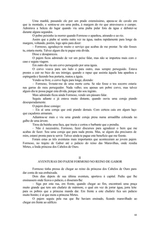 Uma manhã, passando ele por um prado extensíssimo, apeou-se do cavalo em
que ia montado, e sentou-se em uma pedra, à margem do rio que atravessava o campo.
Admirava a beleza do lugar quando viu uma piaba pular fora da água e debater-se
durante alguns segundos.
         O pobre peixinho ia morrer quando Formoso o apanhou, atirando-o ao rio.
         Assim que a piaba sé sentiu outra vez na água, nadou rapidamente para longe da
margem, voltando, porém, logo após para dizer:
         – Formoso, agradeço-te muito o serviço que acabas de me prestar. Se não fosses
tu, estaria morta. Talvez algum dia te pague esta dívida.
         Disse e desapareceu.
         O pajem ficou admirado de ver um peixe falar, mas não se importou mais com o
caso e seguiu viagem.
         Em outro dia viu um corvo perseguido por uma águia.
         O corvo voava para um lado e para outro, mas sempre perseguido. Estava
prestes a cair no bico do seu inimigo, quando o rapaz que assistia àquela luta apanhou a
espingarda e fazendo boa portaria, matou a águia.
         Vendo-se livre, o corvo fugiu para longe, dizendo:
         – Formoso, livraste-me de uma morte certa. Se não fosse o teu socorro estaria
nas garras do meu perseguidor. Nada valho; sou apenas um pobre corvo, mas talvez
algum dia te possa pagar esta dívida, porque não sou ingrato.
         Mais admirado ficou ainda Formoso, vendo um pássaro falar.
         Seguiu adiante e já estava muito distante, quando ouviu uma coruja piando
desesperadamente.
         O pajem disse consigo:
         – Eis aí uma coruja que está piando demais. Com certeza caiu em algum laço
que caçadores armaram.
         Adiantou-se mais e viu uma grande coruja presa numa armadilha colocada no
galho de uma árvore.
         Tirou da bainha uma faca, que trazia e cortou o barbante que a prendia.
         – Não é necessário, Formoso, fazer discursos para agradecer o bem que me
acabas de fazer. Sou uma coruja que para nada presta. Mas, se algum dia precisares de
mim, estarei pronta para te servir. Talvez ainda te pague este beneficio que me fizeste.
         Foram estas as três aventuras mais importantes que aconteceram ao jovem pajem
Formoso, no trajeto de Gabor até o palácio do reino das Maravilhas, onde residia
Mirtes, a linda princesa dos Cabelos de Ouro.


                                II
           AVENTURAS DO PAJEM FORMOSO NO REINO DE GABOR

        Formoso tinha pressa de chegar ao reino da princesa dos Cabelos de Ouro para
dar conta de sua embaixada.
        Dois dias depois de sua última aventura, aportava à capital. Pediu que lhe
ensinassem onde ficava o palácio, e disseram-lhe:
        – Siga por esta rua, em frente, quando chegar ao fim, encontrará uma praça
muito grande que tem um chafariz de mármore, o qual em vez de jorrar água, jorra leite
para os pobres que a princesa manda dar. Em frente a este chafariz fica um palácio
muito bonito; é aí que mora a princesa Mirtes.
        O pajem seguiu pela rua que lhe haviam ensinado, ficando maravilhado ao
chegar em frente ao edifício.


                                                                                     44
 