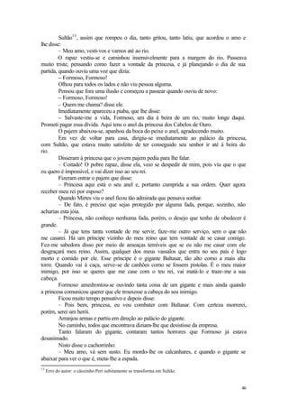 Sultão13 , assim que rompeu o dia, tanto gritou, tanto latiu, que acordou o amo e
lhe disse:
         – Meu amo, vesti-vos e vamos até ao rio.
         O rapaz vestiu-se e caminhou insensivelmente para a margem do rio. Passeava
muito triste, pensando como fazer a vontade da princesa, e já planejando o dia de sua
partida, quando ouviu uma voz que dizia:
         – Formoso, Formoso!
         Olhou para todos os lados e não viu pessoa alguma.
         Pensou que fora uma ilusão e começou a passear quando ouviu de novo:
         – Formoso, Formoso!
         – Quem me chama? disse ele.
         Imediatamente apareceu a piaba, que lhe disse:
         – Salvaste-me a vida, Formoso, um dia à beira de um rio, muito longe daqui.
Prometi pagar essa dívida. Aqui tens o anel da princesa dos Cabelos de Ouro.
         O pajem abaixou-se, apanhou da boca do peixe o anel, agradecendo muito.
         Em vez de voltar para casa, dirigiu-se imediatamente ao palácio da princesa,
com Sultão, que estava muito satisfeito de ter conseguido seu senhor ir até à beira do
rio.
         Disseram à princesa que o jovem pajem pedia para lhe falar.
         – Coitado! O pobre rapaz, disse ela, veio se despedir de mim, pois viu que o que
eu quero é impossível, e vai dizer isso ao seu rei.
         Fizeram entrar o pajem que disse:
         – Princesa aqui está o seu anel e, portanto cumprida a sua ordem. Quer agora
receber meu rei por esposo?
         Quando Mirtes viu o anel ficou tão admirada que pensava sonhar.
         – De fato, é preciso que sejas protegido por alguma fada, porque, sozinho, não
acharias esta jóia.
         – Princesa, não conheço nenhuma fada, porém, o desejo que tenho de obedecer é
grande.
         – Já que tens tanta vontade de me servir, faze-me outro serviço, sem o que não
me casarei. Há um príncipe vizinho do meu reino que tem vontade de se casar comigo.
Fez-me sabedora disso por meio de ameaças temíveis que se eu não me casar com ele
desgraçará meu reino. Assim, qualquer dos meus vassalos que entra no seu país é logo
morto e comido por ele. Esse príncipe é o gigante Baltasar, tão alto como a mais alta
torre. Quando vai à caça, serve-se de canhões como se fossem pistolas. É o meu maior
inimigo, por isso se queres que me case com o teu rei, vai matá-lo e traze-me a sua
cabeça.
         Formoso amedrontou-se ouvindo tanta coisa de um gigante e mais ainda quando
a princesa comunicou querer que ele trouxesse a cabeça do seu inimigo.
         Ficou muito tempo pensativo e depois disse:
         – Pois bem, princesa, eu vou combater com Baltasar. Com certeza morrerei,
porém, serei um herói.
         Arranjou armas e partiu em direção ao palácio do gigante.
         No caminho, todos que encontrava diziam-lhe que desistisse da empresa.
         Tanto falaram do gigante, contaram tantos horrores que Formoso já estava
desanimado.
         Nisto disse o cachorrinho:
         – Meu amo, vá sem susto. Eu mordo-lhe os calcanhares, e quando o gigante se
abaixar para ver o que é, meta-lhe a espada.
13
     Erro do autor: o cãozinho Peri subitamente se transforma em Sultão.


                                                                                       46
 