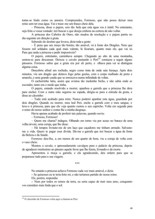 torna-se lindo como os amores. Compreendes, Formoso, que não posso deixar meu
reino sem ter essa água. Vai e traze-me um frasco cheio dela.
         – Princesa, disse o pajem, sois tão bela que esta água vos é inútil. No entretanto,
seja feita a vossa vontade: irei buscar o que deseja embora na certeza de não voltar.
         A princesa dos Cabelos de Ouro, não mudou de resolução e o pajem partiu no
dia seguinte em direção à gruta.
         Sabendo do destino que levava, dizia toda a gente:
         – É pena que um moço tão bonito, tão amável, vá à fonte dos Dragões. Nem que
fossem mil soldados cada qual mais valente, lá ficariam, quanto mais ele, que vai só.
Para que anda a princesa a pedir impossíveis?
         O pajem, entretanto, caminhava sempre. Chegando ao alto de uma montanha,
sentou-se para descansar. Deixou o cavalo pastando e Peri14 começou a seguir alguns
pássaros. Formoso sabia que a gruta era por ali perto, e olhava para ver se distinguia
alguma coisa.
         Descobriu afinal um rochedo, negro como tinta de onde saía fumaça. Após dois
minutos, viu um dragão que deitava fogo pelas goelas, com o corpo malhado de preto e
amarelo, e uma grande cauda que se enroscava numa infinidade de voltas.
         O cachorrinho latiu, assim que avistou tão medonho bicho, e não sabia onde se
esconder, tanto era o medo que tinha.
         O pajem, estando resolvido a morrer, apanhou a garrafa que a princesa lhe dera
para encher. Com a outra mão segurou na espada, dirigiu-se para a entrada da gruta, e
disse ao cãozinho:
         – Tudo está acabado para mim. Nunca poderei apanhar esta água, guardada por
dois dragões. Quando eu morrer, meu leal Peri, enche a garrafa com o meu sangue, e
leva-o à princesa, para que ela veja quanto custou o seu capricho. Volta em seguida para
o reino do nosso senhor e conta-lhe a minha desgraça.
         Havia apenas acabado de proferir tais palavras, quando ouviu:
         – Formoso, Formoso!
         – Quem me chama? indagou. Olhando em torno viu por acaso no buraco de uma
velha árvore, uma coruja, que lhe disse:
         – Há tempos livraste-me de um laço que caçadores me tinham armado. Salvaste-
me a vida. Quero te pagar essa dívida. Dá-me a garrafa que irei buscar a água da fonte
da Beleza e da Saúde.
         Formoso deu-lha, e, em menos de um quarto de hora, viu a coruja de volta com
o vaso cheio.
         Montou a cavalo, e apressadamente cavalgou para o palácio da princesa, depois
de agradecer muitíssimo ao pássaro aquele favor que lhe fizera, livrando-o da morte.
         Apresentou à moça a garrafa; e ela agradecendo, deu ordem para que se
preparasse tudo para a sua viagem.

                                                    ***

       No entanto a princesa achava Formoso cada vez mais amável, e dizia:
       – Se quisesses eu te teria feito rei, e não teríamos partido do nosso reino.
       Ele, porém, respondia:
       – Nem por todos os reinos da terra, eu seria capaz de trair meu amo, conquanto
vos considere mais linda que o sol.



14
     O cãozinho de Formoso volta aqui a chamar-se Peri.


                                                                                         48
 
