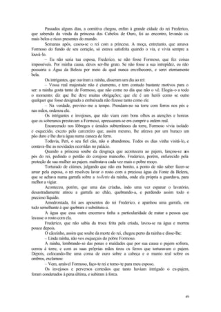 Passados alguns dias, a comitiva chegou, enfim à grande cidade do rei Frederico,
que sabendo da vinda da princesa dos Cabelos de Ouro, foi ao encontro, levando os
mais belos e ricos presentes do mundo.
         Semanas após, casou-se o rei com a princesa. A moça, entretanto, que amava
Formoso do fundo de seu coração, só estava satisfeita quando o via, e vivia sempre a
louvá-lo.
         – Eu não seria tua esposa, Frederico, se não fosse Formoso, que fez coisas
impossíveis. Por minha causa, deves ser-lhe grato. Se não fosse a sua intrepidez, eu não
possuiria a Água da Beleza por meio da qual nunca envelhecerei, e serei eternamente
bela.
         Os intrigantes, que ouviram a rainha, disseram um dia ao rei:
         – Vossa real majestade não é ciumento, e tem contudo bastante motivos para o
ser: a rainha gosta tanto de Formoso, que não come no dia que não o vê. Elogia-o a todo
o momento; diz que lhe deve muitas obrigações; que ele é um herói como se outro
qualquer que fosse designado a embaixada não fizesse tanto como ele.
         – Na verdade, previno-me a tempo. Prendam-no na torre com ferros nos pés e
nas mãos, ordenou ele.
         Os intrigantes e invejosos, que não viam com bons olhos as atenções e honras
que os soberanos prestavam a Formoso, apressaram-se em cumprir a ordem real.
         Encarcerado nos lôbregos e úmidos subterrâneos da torre, Formoso vivia isolado
e esquecido, exceto pelo carcereiro que, assim mesmo, lhe atirava por um buraco um
pão duro e lhe dava água numa caneca de ferro.
         Todavia, Peri, o seu fiel cão, não o abandonou. Todos os dias vinha visitá-lo, e
contava-lhe as novidades ocorridas no palácio.
         Quando a princesa soube da desgraça que acontecera ao pajem, lançou-se aos
pés do rei, pedindo o perdão do corajoso mancebo. Frederico, porém, enfurecido pela
proteção de sua mulher ao pajem. maltratava cada vez mais o pobre moço.
         Torturado de ciúmes, julgando que não era bonito, a ponto de não saber fazer-se
amar pela esposa, o rei resolveu lavar o rosto com a preciosa água da Fonte da Beleza,
que se achava numa garrafa sobre a toilette da rainha, onde ela própria a guardava, para
melhor a vigiar.
         Aconteceu, porém, que uma das criadas, indo uma vez espanar o lavatório,
desastradamente atirou a garrafa ao chão, quebrando-a, e perdendo assim todo o
precioso líquido.
         Amedrontada, foi aos aposentos do rei Frederico, e apanhou uma garrafa, em
tudo semelhante à que quebrara e substituiu-a.
         A água que essa outra encerrava tinha a particularidade de matar a pessoa que
lavasse o rosto com ela.
         Frederico, que não sabia da troca feita pela criada, lavou-se na água e morreu
pouco depois.
         O cãozinho, assim que soube da morte do rei, chegou perto da rainha e disse-lhe:
         – Linda rainha, não vos esqueçais do pobre Formoso.
         A rainha, lembrando-se das penas e maldades que por sua causa o pajem sofrera,
correu à torre, e com as suas próprias mãos tirou os ferros que torturavam o pajem.
Depois, colocando-lhe uma coroa de ouro sobre a cabeça e o manto real sobre os
ombros, exclamou:
         – Vem, amável Formoso, faço-te rei e tomo-te para meu esposo.
         Os invejosos e perversos cortesãos que tanto haviam intrigado o ex-pajem,
foram condenados à pena última, e subiram à forca.




                                                                                      49
 