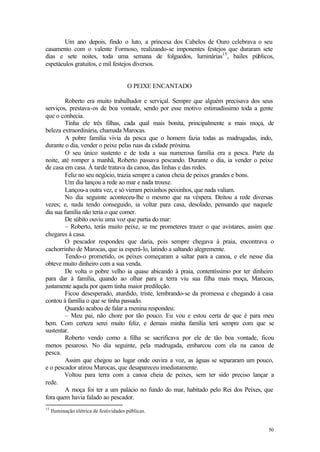 Um ano depois, findo o luto, a princesa dos Cabelos de Ouro celebrava o seu
casamento com o valente Formoso, realizando-se imponentes festejos que duraram sete
dias e sete noites, toda uma semana de folguedos, luminárias15 , bailes públicos,
espetáculos gratuitos, e mil festejos diversos.


                                         O PEIXE ENCANTADO

        Roberto era muito trabalhador e serviçal. Sempre que alguém precisava dos seus
serviços, prestava-os de boa vontade, sendo por esse motivo estimadíssimo toda a gente
que o conhecia.
        Tinha ele três filhas, cada qual mais bonita, principalmente a mais moça, de
beleza extraordinária, chamada Marocas.
        A pobre família vivia da pesca que o homem fazia todas as madrugadas, indo,
durante o dia, vender o peixe pelas ruas da cidade próxima.
        O seu único sustento e de toda a sua numerosa família era a pesca. Parte da
noite, até romper a manhã, Roberto passava pescando. Durante o dia, ia vender o peixe
de casa em casa. À tarde tratava da canoa, das linhas e das redes.
        Feliz no seu negócio, trazia sempre a canoa cheia de peixes grandes e bons.
        Um dia lançou a rede ao mar e nada trouxe.
        Lançou-a outra vez, e só vieram peixinhos peixinhos, que nada valiam.
        No dia seguinte aconteceu-lhe o mesmo que na véspera. Deitou a rede diversas
vezes; e, nada tendo conseguido, ia voltar para casa, desolado, pensando que naquele
dia sua família não teria o que comer.
        De súbito ouviu uma voz que partia do mar:
        – Roberto, terás muito peixe, se me prometeres trazer o que avistares, assim que
chegares à casa.
        O pescador respondeu que daria, pois sempre chegava à praia, encontrava o
cachorrinho de Marocas, que ia esperá-lo, latindo a saltando alegremente.
        Tendo-o prometido, os peixes começaram a saltar para a canoa, e ele nesse dia
obteve muito dinheiro com a sua venda.
        De volta o pobre velho ia quase abicando à praia, contentíssimo por ter dinheiro
para dar à família, quando ao olhar para a terra viu sua filha mais moça, Marocas,
justamente aquela por quem tinha maior predileção.
        Ficou desesperado, aturdido, triste, lembrando-se da promessa e chegando à casa
contou à família o que se tinha passado.
        Quando acabou de falar a menina respondeu:
        – Meu pai, não chore por tão pouco. Eu vou e estou certa de que é para meu
bem. Com certeza serei muito feliz, e demais minha família terá sempre com que se
sustentar.
        Roberto vendo como a filha se sacrificava por ele de tão boa vontade, ficou
menos pesaroso. No dia seguinte, pela madrugada, embarcou com ela na canoa de
pesca.
        Assim que chegou ao lugar onde ouvira a voz, as águas se separaram um pouco,
e o pescador atirou Marocas, que desapareceu imediatamente.
        Voltou para terra com a canoa cheia de peixes, sem ter sido preciso lançar a
rede.
        A moça foi ter a um palácio no fundo do mar, habitado pelo Rei dos Peixes, que
fora quem havia falado ao pescador.
15
     Iluminação elétrica de festividades públicas.


                                                                                     50
 