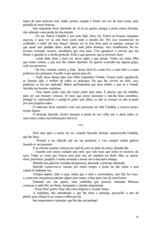 trajes de uma princesa real, tendo, porém, cingida à fronte, em vez de uma coroa, uma
grinalda de rosas brancas.
         Sua majestade ficou admirada de vê-la no quarto, porque a porta estava fechada,
não sabendo como podia ter ela entrado.
         – Eu me chamo Cândida e sou uma fada, disse ela. Estava no bosque, enquanto
caçavas, e quis ver se eras bom como todo o mundo diz. Por isso encantei-me no
coelhinho, e saltei em teus braços. Queria ver se eras bom para os animais, porque sei
que quem tem piedade deles, ainda tem mais pelos homens, seus semelhantes. Se me
tivesses recusado socorro, acreditaria que eras mau. Vim agradecer o serviço que me
fizeste, e garantir-te a minha proteção. Pede o que quiseres, que te prometo fazer.
         – Linda fada, disse o bom rei, deves saber o que desejo. Tenho um único filho
que muito estimo, e por isso lhe chamo Querido. Se quereis conceder-me alguma graça,
sede sua protetora.
         – De boa vontade, tornou a fada, “posso fazê-lo o mais rico, o mais belo e o mais
poderoso dos príncipes. Escolhe o que queres para ele.
         – Nada disso desejo para meu filho, respondeu Ubaldo. Ficarei muito agradecido
se fizerdes dele o melhor de todos os príncipes. De que lhe servirá ser belo, rico,
poderoso, se for um malvado? Sabeis perfeitamente que seria infeliz, e que só a virtude
fará dele um homem venturoso.
         – Tens muita razão, mas não tenho poder para tanto. É preciso que ele trabalhe
para ser um homem virtuoso. O mais que posso prometer é dar-lhe bons conselhos,
protegê-lo, repreendê-lo e castigá-lo pelas suas faltas, se não se corrigir ou não se punir
por suas próprias mãos.
         O soberano ficou satisfeito com essa promessa da fada Cândida, e morreu pouco
tempo depois.
         O príncipe Querido chorou bastante a perda de seu velho pai, e daria todos os
seus reinos, toda a sua fortuna para salvá-lo.

                                           ***

        Dois dias após a morte do rei, estando Querido deitado, apareceu-lhe Cândida,
que lhe disse:
        – Prometi a teu falecido pai ser tua protetora, e vim cumprir minha palavra
fazendo-te um presente.
        E no mesmo instante colocou um anel de ouro no dedo do moço, dizendo-lhe:
        – Guarda com muito cuidado este anel, que vale mais que todos os tesouros da
terra. Todas as vezes que fizeres uma ação má, ele espetará teu dedo. Mas, se apesar
disso, persistires, perderás a minha amizade e tornar-me-ei tua maior inimiga.
        Dizendo tais palavras Cândida desapareceu, deixando o príncipe admirado.
        Querido conservou-se sensato por muito tempo, a ponto de não sentir o anel
espetá-lo nenhuma vez.
        Tempos depois, indo à caça, sentiu que o anel o incomodava, mas não fez caso;
e, como não encontrasse pássaro algum para matar, voltou para casa de mau humor.
        Entrando em seu quarto, uma cadelinha que possuía, chamada Mimosa,
começou a saltar-lhe em frente, festejando-o, latindo alegremente.
        – Passa fora! gritou. Hoje não estou disposto a receber festas.
        A cadelinha, não entendendo o que lhe dizia o príncipe, puxou-lhe a aba do
paletó, para obrigá-lo ao menos a olhar par ela.
        Isto impacientou o príncipe, que lhe deu um pontapé.




                                                                                        58
 