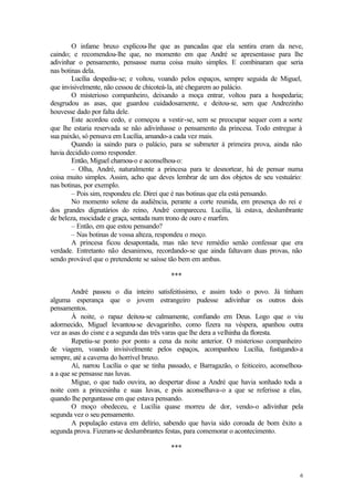 O infame bruxo explicou-lhe que as pancadas que ela sentira eram da neve,
caindo; e recomendou-lhe que, no momento em que André se apresentasse para lhe
adivinhar o pensamento, pensasse numa coisa muito simples. E combinaram que seria
nas botinas dela.
        Lucília despediu-se; e voltou, voando pelos espaços, sempre seguida de Miguel,
que invisivelmente, não cessou de chicoteá-la, até chegarem ao palácio.
        O misterioso companheiro, deixando a moça entrar, voltou para a hospedaria;
desgrudou as asas, que guardou cuidadosamente, e deitou-se, sem que Andrezinho
houvesse dado por falta dele.
        Este acordou cedo, e começou a vestir-se, sem se preocupar sequer com a sorte
que lhe estaria reservada se não adivinhasse o pensamento da princesa. Todo entregue à
sua paixão, só pensava em Lucília, amando-a cada vez mais.
        Quando ia saindo para o palácio, para se submeter à primeira prova, ainda não
havia decidido como responder.
        Então, Miguel chamou-o e aconselhou-o:
        – Olha, André, naturalmente a princesa para te desnortear, há de pensar numa
coisa muito simples. Assim, acho que deves lembrar de um dos objetos de seu vestuário:
nas botinas, por exemplo.
        – Pois sim, respondeu ele. Direi que é nas botinas que ela está pensando.
        No momento solene da audiência, perante a corte reunida, em presença do rei e
dos grandes dignatários do reino, André compareceu. Lucília, lá estava, deslumbrante
de beleza, mocidade e graça, sentada num trono de ouro e marfim.
        – Então, em que estou pensando?
        – Nas botinas de vossa alteza, respondeu o moço.
        A princesa ficou desapontada, mas não teve remédio senão confessar que era
verdade. Entretanto não desanimou, recordando-se que ainda faltavam duas provas, não
sendo provável que o pretendente se saísse tão bem em ambas.

                                          ***

        André passou o dia inteiro satisfeitíssimo, e assim todo o povo. Já tinham
alguma esperança que o jovem estrangeiro pudesse adivinhar os outros dois
pensamentos.
        À noite, o rapaz deitou-se calmamente, confiando em Deus. Logo que o viu
adormecido, Miguel levantou-se devagarinho, como fizera na véspera, apanhou outra
vez as asas do cisne e a segunda das três varas que lhe dera a velhinha da floresta.
        Repetiu-se ponto por ponto a cena da noite anterior. O misterioso companheiro
de viagem, voando invisivelmente pelos espaços, acompanhou Lucília, fustigando-a
sempre, até a caverna do horrível bruxo.
        Aí, narrou Lucília o que se tinha passado, e Barragazão, o feiticeiro, aconselhou-
a a que se pensasse nas luvas.
        Migue, o que tudo ouvira, ao despertar disse a André que havia sonhado toda a
noite com a princesinha e suas luvas, e pois aconselhava-o a que se referisse a elas,
quando lhe perguntasse em que estava pensando.
        O moço obedeceu, e Lucília quase morreu de dor, vendo-o adivinhar pela
segunda vez o seu pensamento.
        A população estava em delírio, sabendo que havia sido coroada de bom êxito a
segunda prova. Fizeram-se deslumbrantes festas, para comemorar o acontecimento.

                                          ***


                                                                                        6
 