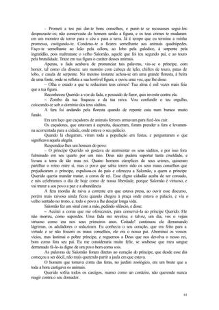 – Prometi a teu pai dar-te bons conselhos, e punir-te se recusasses segui-los:
desprezaste-os; não conservaste do homem senão a figura, e os teus crimes te mudaram
em um monstro de terror para o céu e para a terra. Já é tempo que eu termine a minha
promessa, castigando-te. Condeno-te a ficares semelhante aos animais quadrúpedes.
Faço-te semelhante ao leão pela cólera, ao lobo pela gulodice, à serpente pela
ingratidão, pois maltrataste o velho Salomão, aquele que foi teu segundo pai, e ao touro
pela brutalidade. Traze em tua figura o caráter desses animais.
         Apenas, a fada acabava de pronunciar tais palavras, viu-se o príncipe, com
horror, tal como ela dissera: um monstro com cabeça de leão, chifres de touro, patas de
lobo, e cauda de serpente. No mesmo instante achou-se em uma grande floresta, à beira
de uma fonte, onde se refletia a sua horrível figura, e ouviu uma voz, que lhe disse:
         – Olha o estado a que te reduziram teus crimes! Tua alma é mil vezes mais feia
que a tua figura.
         Reconheceu Querido a voz da fada, e possuído de furor, quis investir contra ela.
         – Zombo da tua fraqueza e da tua raiva. Vou confundir o teu orgulho,
colocando-te sob o domínio dos teus súditos.
         A fera foi andando pela floresta quando de repente caiu num buraco muito
fundo.
         Era um laço que caçadores de animais ferozes armavam para fazê-los cair.
         Os caçadores, que estavam à espreita, desceram, foram prender a fera e levaram-
na acorrentada para a cidade, onde estava o seu palácio.
         Quando lá chegaram, viram toda a população em festas, e perguntaram o que
significava aquela alegria.
         Respondeu-lhes um homem do povo:
         – O príncipe Querido só gostava de atormentar os seus súditos, e por isso fora
fulminado em seu quarto por um raio. Deus não pudera suportar tanta crueldade, e
livrara a terra de tão mau rei. Quatro homens cúmplices de seus crimes, quiseram
partilhar o reino entre si, mas o povo que sabia terem sido os seus maus conselhos que
prejudicaram o príncipe, expulsou-os do país e ofereceu a Salomão, a quem o príncipe
Querido queria mandar matar, a coroa de rei. Esse digno cidadão acaba de ser coroado,
e nós celebramos o dia de hoje como de nossa liberdade, porque Salomão é virtuoso, e
vai trazer a seu povo a paz e a abundância
         A fera mordia de raiva a corrente em que estava presa, ao ouvir esse discurso,
porém mais raivosa ainda ficou quando chegou à praça onde estava o palácio, e viu o
velho sentado no trono, e. todo o povo a lhe desejar longa vida.
         Salomão fez um sinal com a mão, pedindo silêncio, e disse:
         – Aceitei a coroa que me oferecestes, para conservá-la ao príncipe Querido. Ele
não morreu, como supondes. Uma fada mo revelou; e talvez, um dia, vós o vejais
virtuoso como era nos seus primeiros anos. Coitado! continuou ele derramando
lágrimas, os aduladores o seduziram. Eu conhecia o seu coração, que era feito para a
virtude e se não fossem os maus conselhos, ele era o nosso pai. Abominai os vossos
vícios, mas lastimai o pobre príncipe, e roguemos a Deus que nos devolva o nosso rei,
bom como fora seu pai. Eu me consideraria muito feliz, se soubesse que meu sangue
derramado fá-lo-ia digno de um povo bom como sois.
         As palavras de Salomão foram diretas ao coração do príncipe, que desde esse dia
começou a ser dócil, não mais querendo partir a jaula em que estava.
         O homem que tomava conta das feras, no jardim zoológico, era um bruto que a
toda a hora castigava os animais.
         Querido sofria todos os castigos, manso como u cordeiro, não querendo nunca
                                                               m
reagir contra o seu domador.


                                                                                      61
 