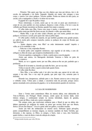 – Primeiro: Não quero que faça uso dos objetos que meu pai deixou, isto é, do
cavalo, da espingarda e do facão. Segundo: Quando me matar, não estrague o meu
corpo, e parta-o em cinco pedaços. Terceiro pedido: Ponha-me dentro de dois jacás, no
cavalo, com a espingarda e o facão e vá atirar-me no mato.
        O gigante fez o que lhe pediu o moço.
        Nesse entretempo, o cavalo, assim que se viu com os jacás que encerravam o
corpo de seu amo partido em cinco pedaços, disparou a toda a brida, e foi ter à casa do
velhinho que Renato encontrara na floresta, quando fora matar a serpente.
        O velho tinha uma filha. Estava essa moça à janela, e reconhecendo o cavalo de
Renato, pelos sinais que dele lhe fizera seu pai, foi chamar o velho, que assim falou:
        – Minha filha, o que ali estás vendo é Renato, que vem morto, partido em cinco
pedaços; vai buscar o cavalo, pois quero dar vida ao pobre rapaz.
        O velho pediu a banha da serpente, de que também guardara uma grande porção,
ao sabê-la morta pelo corajoso mancebo, juntou os pedaços do corpo de Renato, que
logo ficou bom.
        – Sentes alguma coisa, meu filho? ou estás inteiramente sarado? inquiriu o
velho, ao vê-lo restituído à vida.
        – Falta-me a vista, respondeu Renato.
        O ancião pediu certo ungüento misterioso, cujo segredo só ele tinha, e com ele
esfregou os olhos do moço, que recuperou imediatamente a vista.
        O jovem apanhou a espingarda e o facão, e partiu para a casa do gigante.
        Assim que entrou, viu Barraguzão dormindo. Enterrou o facão no peito do
monstro, e matou-o.
        Marfa, ao ver o gigante morto por seu filho, atirou-se-lhe aos pés, pedindo que a
perdoasse.
        Renato fê-la levantar-se, dizendo que nada lhe faria , por ser sua mãe.
        Voltou à casa do velho; a quem contou tudo quanto fizera.
        O velho então lhe disse:
        – Meu filho, a tua melhor ação é ter s       alvo tua mãe, que, apesar de ter sido má,
sempre é tua mãe. Sou o teu anjo da guarda, que para aqui vim, somente para te
defender.
        Dizendo isso, desapareceu, subindo para o céu. Renato casou-se com a moça que
o velhinho criara. Voltou para a cidade, e encontrou toda ela povoada, porque estava
apenas encantada com a presença do gigante, e só se desencantaria quando ele morresse.


                                      A CASA DE MARIBONDO

         Xisto e Tomás eram conterrâneos filhos da mesma aldeia, uma aldeiazinha de
Trás-os-Montes, em Portugal. Desde crianças, sendo quase da mesma idade, eram
íntimos amigos, e continuaram sempre na mesma intimidade, depois de grandes,
casados e pais de filhos, vindo até a serem compadres.
         Tão amigos eram, que resolveram embarcar para o Brasil já que na aldeia não
tinham esperanças de melhorar de estado, ao passo que ouviam dizer que nos Brasis,
floria a Árvore das Patacas20 . Era só a gente subir aos galhos, e recolher moedas.
         Assim um belo dia embarcaram no mesmo navio. Sofreram iguais privações,
juntos compartilharam as mesmas mágoas, as mesmas saudades da Santa Terrinha, que
deixaram, e das esposas, os filhos, os amigos, o burro, mais a vaca, dois bezerritos,
quatro leitões, e mais de dúzia e meia de cabeças de criação.
20
     Antiga moeda de prata, que valia 320 réis.


                                                                                           65
 