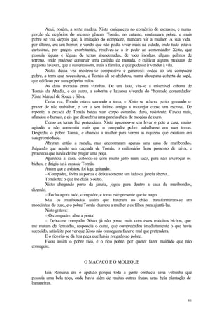 Aqui, porém, a sorte mudou. Xisto enriqueceu no comércio de escravos, e numa
porção de negócios do mesmo gênero. Tomás, no entanto, continuava pobre, e mais
pobre se viu, depois que, à imitação do compadre, mandara vir a mulher. A sua vida,
por último, era um horror, e vendo que não podia viver mais na cidade, onde tudo estava
caríssimo, por preços exorbitantes, resolveu-se a ir pedir ao comendador Xisto, que
possuía léguas e léguas de terras abandonadas, de todo incultas, alguns palmos de
terreno, onde pudesse construir uma casinha de morada, e cultivar alguns produtos de
pequena lavoura, que o sustentassem, mais a família, e que pudesse ir vender à vila.
        Xisto, dessa vez mostrou-se compassivo e generoso: cedeu ao seu compadre
pobre, a terra que necessitava, e Tomás ali se aboletou, numa choupana coberta de sapé,
que edificou por suas próprias mãos.
        As duas moradas eram vizinhas. De um lado, via-se a miserável cabana de
Tomás da Abadia, e do outro, a soberba e luxuosa vivenda do “honrado comendador
Xisto Manuel de Souza e Silva.
        Certa vez, Tomás estava cavando a terra, e Xisto se achava perto, gozando o
prazer de não trabalhar, e ver o seu íntimo amigo a mourejar como um escravo. De
repente, a enxada de Tomás bateu num corpo estranho, duro, resistente. Cavou mais,
afundou o buraco, e eis que descobriu uma panela cheia de moedas de ouro.
        Como as terras lhe pertenciam, Xisto apressou-se em levar o pote a casa, muito
agitado, e não consentiu mais que o compadre pobre trabalhasse em suas terras.
Despediu o pobre Tomás, e chamou a mulher para verem as riquezas que existiam em
sua propriedade.
        Abriram então a panela, mas encontraram apenas uma casa de maribondos.
Julgando que aquilo era caçoada de Tomás, o milionário ficou possesso de raiva, e
protestou que havia de lhe pregar uma peça.
        Apanhou a casa, colocou-se com muito jeito num saco, para não alvoroçar os
bichos, e dirigiu-se à casa de Tomás.
        Assim que o avistou, foi logo gritando:
        – Compadre, fecha as portas e deixa somente um lado da janela aberto...
        Tomás fez o que lhe dizia o outro.
        Xisto chegando perto da janela, jogou para dentro a casa de maribondos,
dizendo:
        – Fecha agora tudo, compadre, e toma este presente que te trago.
        Mas os maribondos assim que bateram no chão, transformaram-se em
moedinhas de ouro, e o pobre Tomás chamou a mulher e os filhos para ajuntá-las.
        Xisto gritava:
        – Ó compadre, abre a porta!
        – Deixa-me compadre Xisto, já não posso mais com estes malditos bichos, que
me matam de ferroadas, respondia o outro, que compreendeu imediatamente o que havia
sucedido, satisfeito por ver que Xisto não conseguira fazer o mal que pretendera.
        E o rico ria-se da boa peça que havia pregado ao pobre.
        Ficou assim o pobre rico, e o rico pobre, por querer fazer maldade que não
conseguiu.


                            O MACACO E O MOLEQUE

       Iaiá Romana era o apelido porque toda a gente conhecia uma velhinha que
possuía uma bela roça, onde havia além de muitas outras frutas, uma bela plantação de
bananeiras.


                                                                                    66
 