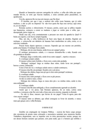 Quando as bananeiras estavam carregadas de cachos, a velha não tinha por quem
mandar tirá-las, se sorte que ficavan maduras, e eram comidas pelos passarinhos, ou
apodreciam.
        Um dia, apareceu-lhe na roça um macaco, que lhe disse:
        – Ó tiazinha, por que é que a senhora não colhe essas bananas, que já estão
maduras, e não as põe na dispensa? Se não tiver quem lhe faça esse serviço, aqui estou
eu, ao seu dispor.
        Romana aceitou o oferecimento. O macaco, porém, assim que se pilhou trepado
nas bananeiras, começou a comer as maduras e jogar as verdes para a velha, que ,
desesperada, jurou vingar-se.
        Desde esse dia, vivia constantemente a procurar um meio de apanhá-lo. Qual! O
bicho era esperto, e ela ficava sempre lograda.
        Mas, um dia, a velha lembrou-se de fazer uma figura de alcatrão, fingindo um
moleque, e colocou-lhe um tabuleiro de bananas bem madurinhas no cabo, como, se as
estivesse vendendo.
        Poucas horas depois apareceu o macaco. Supondo que era mesmo um pretinho,
pediu uma banana. O moleque ficou calado.
        – Moleque, dá-me uma banana, senão levas um sopapo! gritou.
        O moleque permaneceu calado, e o macaco desandou-lhe a mão, ficando com
ela grudada no alcatrão.
        – Moleque, larga a minha mão, senão levas outro sopapo!... repetiu o macaco.
        E o moleque sempre calado.
        O macaco soltou outro bofetão, e ficou com a outra mão grudada.
        – Moleque! moleque! larga as minhas duas mãos, senão levas um pontapé!...
berrou o mono, enfurecido.
        Como é bem de ver, o moleque calado estava e calado continuava.
        O macaco deu-lhe um pontapé, ficando com o pé preso.
        – Moleque dos diabos, larga meu pé que te dou outro pontapé! exclamou.
        E o moleque calado.
        O macaco deu outro pontapé, e ficou com os pés presos.
        Aí não se conteve mais, e disse:
        – Moleque dos infernos, larga os meus dois pés e as minhas mãos, senão te dou
uma umbigada!
        E o moleque calado.
        O macaco deu-lhe uma umbigada, e ficou completamente agarrado ao alcatrão.
        Assim que o viu preso, Iaiá Romana apareceu, foi ao mato, cortou umas
varinhas, e começou a dar-lhe com toda a força uma sova enorme, enquanto ia dizendo:
        – Eu não te disse, macaco, que havias de me pagar? Toma lá agora, para não
vires caçoar comigo!
        O macaco tanto se debateu, que afinal conseguiu se livrar do alcatrão, e nunca
mais quis graças com a velha Romana.


                                    O BOM JUIZ

       Zenóbio era empregado da Limpeza Pública; – exercia tão baixo cargo porque
não encontrara de pronto outra colocação e necessitava sustentar uma numerosa família.
Trabalhava alegremente, sem se importar com os tolos preconceitos sociais, porque era
um desses homens sensatos que pensam, com justa razão, que é o homem que nobilita o




                                                                                    67
 