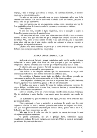 emprego, e não o emprego que nobilita o homem. Há varredores honrados, do mesmo
modo que há ministros desonestos.
        Um dia em que estava varrendo uma rua pouco freqüentada, achou uma bolsa
contendo cem mil-réis. Em vez de ficar com o achado, como era honesto, procurou o
dono, e tanto fez que o encontrou
        Mas esse homem, que era um negociante, sovina, avaro e miserável em vez de
ficar agradecido, retirou de dentro dez mil-réis, e acusou o varredor de ter roubado.
        Foram à justiça.
        O juiz, um bom, honrado e digno magistrado, ouviu a acusação, e depois a
defesa. Em seguida sentenciou da seguinte forma:
        – O comerciante diz que perdeu uma bolsa com cem mil-réis, e que o varredor
Zenóbio a achou. Ele, pelo seu lado diz que a entregou sem conferir, tal como a havia
encontrado. Ora, como a bolsa contém noventa e não cem mil-réis, que o negociante
alega, claro está que não é esta. Assim, mando que entregue a bolsa ao varredor, e
deverá pagar ainda por cima as custas.
        Zenóbio ficou muito satisfeito, ao passo que o outro ainda teve que gastar mais
dinheiro, para castigo de sua ganância e perversidade.


                         A MOÇA ENCONTRADA NO MAR

        As leis do reino de Sarinhã – grande e riquíssima nação, que há séculos e séculos
deslumbrou o mundo pelos altos feitos do seus príncipes e pela sua opulência, –
obrigavam o soberano reinante a casar-se assim que completasse quinze anos de idade.
        O príncipe Altir, que governava Sarinhã, na época em que se passa esta história,
querendo conformar-se com as leis, resolveu casar-se.
        Para realizar o seu desígnio, ordenou que lhe apresentassem as moças mais
famosas que existissem no país, embora morassem nos confins do reino.
        Os emissários, já haviam corrido todas as cidades, vilas, aldeias, povoados de
casa em casa, e nenhuma das jovens apresentadas a Altir lhe tinham agradado.
        Tinha ele perdido a esperança de casar com a moça mais linda do país, conforme
desejava, e por isso vivia muito triste, quando se deu um fato interessante.
        O batalhão que dava a guarda de honra do palácio, unicamente composto de
moços fidalgos, escolhidos entre os mais ricos, instruídos, famosos e valentes do reino,
tinha ido assistir à missa na capela real.
        Entre os soldados, havia um jovem marquês, nascido numa província longínqua,
filho de nobilíssima e antiga família, e que pouco antes fora admitido nas guardas do
rei.
        Era a primeira vez que ele entrava na real capela, pois não havia ainda um mês
que chegara à capital.
        Estava admirando o luxo, o esplendor, a arquitetura do templo, um dos mais
elegantes e célebres do mundo inteiro e percorria com o olhar as imagens, nos altares,
cada qual mais primorosamente executada por afamado artista, quando fitou a de N. S.
do Rosário, que ficava justamente a seu lado.
        Não pôde deixar de soltar um grito de espanto, ao mesmo tempo que de seus
olhos jorravam lágrimas abundantes.
        O general comandante, que era o príncipe Seraf, estranhando aquele
procedimento, indagou do jovem marquês, cujo nome era Odern, a causa da exclamação
que soltara e do pranto que derramava.




                                                                                      68
 