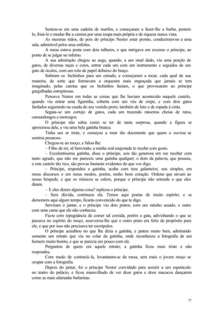 Sentou-se em uma cadeira de marfim, e começaram a fazer-lhe a barba, penteá-
lo, frisá-lo e mudar-lhe a camisa por uma roupa mais própria e de riqueza nunca vista.
          As mesmas mãos, de pois do príncipe Nestor estar pronto, conduziram-no a uma
sala, admirável pelos seus enfeites.
          A mesa estava posta com dois talheres, o que intrigava em excesso o príncipe, ao
ponto de se julgar no inferno.
          A sua admiração chegou ao auge, quando, a um sinal dado, viu uma porção de
gatos, de diversas raças e cores, entrar cada um com um instrumento e seguidos de um
gato de óculos, com um rolo de papel debaixo do braço.
          Subiram os bichinhos para um estrado, e começaram a tocar, cada qual de sua
maneira, de sorte que formavam a orquestra mais engraçada que jamais se tem
imaginado, pelas caretas que os bichinhos faziam, o que provocaram ao príncipe
gargalhadas estrepitosas.
          Pensava Nestor em todas as coisas que lhe haviam acontecido naquele castelo,
quando viu entrar uma figurinha, coberta com um véu de crepe, e com dois gatos
fardados segurando na cauda do seu vestido preto, também de luto e de espada à cinta.
          Seguia-se um cortejo de gatos, cada um trazendo ratoeiras cheias de ratos,
camundongos e morcegos.
          O príncipe não sabia como se ter de tanta surpresa, quando a figura se
aproximou dele, e viu uma bela gatinha branca.
          Tinha um ar triste, e começou a miar tão docemente que quem a ouvisse se
sentiria pesaroso.
          Chegou-se ao moço, e falou-lhe:
          – Filho de rei, sê benvindo; a minha real majestade te recebe com gosto.
          – Excelentíssima gatinha, disse o príncipe, sois tão generosa em me receber com
tanto agrado, que não me pareceis uma gatinha qualquer; o dom da palavra, que possuis,
e este castelo tão rico, são provas bastante evidentes do que vos digo.
          – Príncipe, respondeu a gatinha, acaba com teus galanteios; sou simples, em
meus discursos e em meus modos, porém, tenho bom coração. Ordeno que sirvam ao
nosso hóspede, e que os músicos se calem, porque o príncipe não entende o que eles
dizem.
          – E eles dizem alguma coisa? replicou o príncipe.
          – Sem dúvida, continuou ela. Temos aqui poetas de muito espírito; e se
demorares aqui algum tempo, ficarás convencido do que te digo.
          Serviram o jantar, e o príncipe viu dois pratos, com um ratinho assado, e outro
com uma carne que ele não conheceu.
          Ficou com repugnância de comer tal comida, porém a gata, adivinhando o que se
passava no espírito do moço, asseverou-lhe que o outro prato era feito de propósito para
ele, e que por isso não precisava ter escrúpulos.
          O príncipe acreditou no que lhe dizia a gatinha, e jantou muito bem, admirando
somente um retrato que viu no colar da gatinha, onde reconheceu a fotografia de um
homem muito bonito, e que se parecia um pouco com ele.
          Perguntou de quem era aquele retrato; a gatinha ficou mais triste e não
respondeu.
          Com medo de contrariá-la, levantaram-se da mesa, sem mais o jovem moço se
ocupar com a fotografia.
          Depois do jantar, foi o príncipe Nestor convidado para assistir a um espetáculo
no teatro do palácio, e ficou maravilhado de ver doze gatos e doze macacos dançarem
como as mais afamadas bailarinas.




                                                                                       77
 