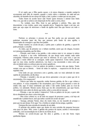 O rei supôs que o filho queria caçoar, e já estava disposto a mandar castigá-lo
severamente pela falta de respeito, quando o moço abriu a amêndoa, de onde saiu um
cãozinho, do tamanho de um caroço de feijão, a latir, a pular e a saltar que era um gosto.
       Todos foram de acordo haver sido Nestor quem trouxera o animal mais lindo.
Mas o rei, que não se achava com disposição de lhe ceder a coroa, disse:
       – Na verdade, meu filho, foste tu que ganhaste o prêmio. Mas, para não
descontentar a teus irmãos, quero uma segunda prova. Tragam-me, daqui a um ano, um
pano que seja capaz de atravessar o fundo da agulha mais fina que houver em todo o
reino.

                                           ***

         Partiram os príncipes à procura do que lhes pedia seu pai pensando onde
poderiam encontrar pano tão fino que passasse pelo fundo de uma agulha, e
desanimados de conseguir o que lhes fora pedido.
         Nestor montou no cavalo-de-pau, e partiu para o palácio da gatinha, a quem foi
pedir proteção e conselho.
         As mãos, que da primeira vez o tinham recebido, assim que ele chegou, levaram-
no à presença da gatinha, que lhe falou:
         – Príncipe, senti muito a tua partida, e não contava mais te ver, porque te estimo
muito, e desejava a tua volta. Infelizmente, do que desejo neste mundo, nada tenho
conseguido. Falemos sobre assunto que mais te interessa. Já sei a que vens; o que teu
pai pede é muito difícil de se conseguir, senão quase impossível. Como tenho, porém,
aqui no meu reino, tecelões admiráveis, vou fazer a tua encomenda e estou certa que
eles envidarão todos os esforços para me serem agradáveis.
         Nestor começou a viver no palácio da gatinha a mesma vida que dantes. Tendo
sempre com que se distrair, – festas de todas as espécies, – esqueceu-se do fim da sua
segunda visita.
         Uma tarde em que conversava com a gatinha, cada vez mais admirado de tanto
espírito do animalzinho, ela lhe disse:
         – Príncipe, é amanhã o dia em que deves apresentar a teu pai o pano que ele te
encomendou. Já te esqueceste?
         – Palavra que tinha me esquecido, minha formosa gatinha, do fim a que voltara a
este palácio. A vossa companhia é tão encantadora, que d bom gosto passaria o resto de
minha vida, aqui. O único sentimento que tenho é não serdes mulher, para eu viver de
joelhos, vos adorando. Mesmo assim, basta que me dês consentimento, que aqui ficarei,
não querendo mais saber do direito que tenho, sobre a coroa del-rei meu pai.
         – Príncipe, o que me pedes é impossível. Volta ao palácio de teu pai, a quem não
deves abandonar por amor a uma triste gata.
         – Mas como voltarei eu, se de todo me esqueci de procurar o pano, e de hoje até
amanhã não o poderei haver, nem que tenha o auxílio do cavalo-de-pau?
         – Sossega, príncipe Nestor, disse ela muito triste, eu me incumbi de arranjar o
pano que teu pai deseja. Ei-lo aqui. Vai, e lembra-te sempre da tua amiga, a gatinha.
         Entregou-lhe uma caixinha do tamanho de um dado.
         O príncipe não poderia supor que dentro de uma caixinha tão pequena houvesse
uma peça de pano. Mas, como a gatinha não gostava de caçoar, aceitou o microscópico
embrulho, com recomendação de só abri-lo em frente do rei.
         Montou no cavalo-de-pau que lhe dera a gatinha, e em dez horas viajou
quinhentas léguas.




                                                                                        79
 