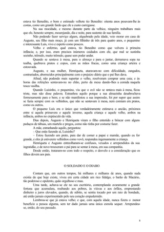 estava tio Benedito, o bom e estimado velhote tio Benedito: oitenta anos pesavam-lhe às
costas, como um grande fardo que ele a custo carregasse.
        Na sua mocidade, e mesmo durante parte da velhice, ninguém trabalhara mais
que ele, honesto sempre, mourejando, dia e noite, para sustento de sua família.
        Não podendo fazer serviço algum, alquebrado pela idade, veio morar em casa de
Augusto, seu filho mais moço, já com um filhinho de três para quatro anos, o pequenino
e interessante Luís, vivo e esperto como poucos.
        Velho e enfermo, qual estava, tio Benedito como que volvera à primeira
infância; e, por isso, eram precisos inúmeros cuidados com ele, que mal se sustinha
sozinho, trêmulo, muito trêmulo, quase sem poder andar.
        Quando se sentava à mesa, para o almoço e para o jantar, derramava sopa na
toalha, quebrava pratos e copos, com as mãos fracas, como uma criança arteira e
estouvada.
        Augusto, e sua mulher, Henriqueta, aturavam-no com dificuldade, zangados,
contrariados, aborrecidos principalmente com o prejuízo diário que o pai lhes dava.
        Afinal, não podendo mais suportar o velho, resolveram comprar uma cuia; e às
horas das refeições sentavam-no no chão, perto da mesa dando-lhes a comida naquela
tosca vasilha.
        Quando Luisinho, o pequenino, viu que o avô não se s       entava mais à mesa, ficou
triste, mas não disse palavra. Estranhou aquilo porque a sua almazinha desabrochava
formosamente para o bem; e se não manifestou a sua impressão, foi por supor que assim
se fazia sempre com os velhinhos, que não se sentavam à mesa, nem comiam em pratos,
como os outros.
        O pequeno Luís era o único que verdadeiramente estimava o ancião, próximos
entre si aquela primavera e aquele inverno, aquela criança e aquele velho, ambos na
infância, ambos no crepúsculo da vida.
        Dias depois, Augusto e Henriqueta viram o filho entretido a brincar com alguns
pedaços de tábuas, um martelo e pregos, como não tinha por costume fazer.
        A mãe, estranhando aquilo, perguntou:
        – Que estás fazendo aí, Luisinho?
        – Estou fazendo um prato, para dar de comer a papai e mamãe, quando eu for
grande, e eles já estiverem velhinhos como vovô, respondeu ingenuamente a criança.
        Henriqueta e Augusto entreolharam-se confusos, vexados e arrependidos da sua
ingratidão, e de novo trouxeram o pai para se sentar à mesa, em sua companhia.
        Desde então, trataram-no com todo o respeito, o desvelo e a consideração que os
filhos devem aos pais.


                               O SOLDADO E O DIABO

        Contam que, em outros tempos, há milhares e milhares de anos, quando nada
existia do que hoje existe, viveu em certa cidade um rico fidalgo, o barão de Macário,
tão poderoso e opulento, quão orgulhoso e mau.
        Uma tarde, achava-se ele no seu escritório, contemplando avaramente a grande
fortuna que acumulara, roubando aos pobres, às viúvas e aos órfãos, emprestando
dinheiro a juros elevados, quando, de súbito, se sentiu tocado por um raio de bondade,
até então jamais experimentado pelo seu coração empedernido.
        Lembrou-se que já estava velho; e que, com aquela idade, nunca fizera o menor
benefício a pessoa alguma, sem ter dado jamais uma única esmola sequer. Arrependeu-
se, então, do seu passado.


                                                                                          8
 