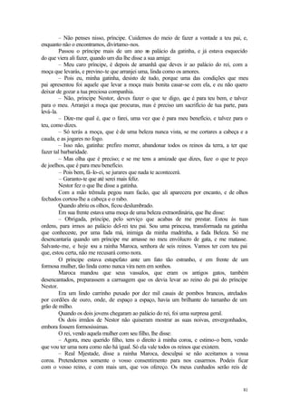 – Não penses nisso, príncipe. Cuidemos do meio de fazer a vontade a teu pai, e,
enquanto não o encontramos, divirtamo-nos.
         Passou o príncipe mais de um ano n palácio da gatinha, e já estava esquecido
                                                 o
do que viera ali fazer, quando um dia lhe disse a sua amiga:
         – Meu caro príncipe, é depois de amanhã que deves ir ao palácio do rei, com a
moça que levarás, e previno-te que arranjei uma, linda como os amores.
         – Pois eu, minha gatinha, desisto de tudo, porque uma das condições que meu
pai apresentou foi aquele que levar a moça mais bonita casar-se com ela, e eu não quero
deixar de gozar a tua preciosa companhia.
         – Não, príncipe Nestor, deves fazer o que te digo, q é para teu bem, e talvez
                                                                  ue
para o meu. Arranjei a moça que procuras, mas é preciso um sacrifício de tua parte, para
levá-la.
         – Dize-me qual é, que o farei, uma vez que é para meu benefício, e talvez para o
teu, como dizes.
         – Só terás a moça, que é de uma beleza nunca vista, se me cortares a cabeça e a
cauda, e as jogares no fogo.
         – Isso não, gatinha: prefiro morrer, abandonar todos os reinos da terra, a ter que
fazer tal barbaridade.
         – Mas olha que é preciso; e se me tens a amizade que dizes, faze o que te peço
de joelhos, que é para meu benefício.
         – Pois bem, fá-lo-ei, se jurares que nada te acontecerá.
         – Garanto-te que até serei mais feliz.
         Nestor fez o que lhe disse a gatinha.
         Com a mão trêmula pegou num facão, que ali aparecera por encanto, e de olhos
fechados cortou-lhe a cabeça e o rabo.
         Quando abriu os olhos, ficou deslumbrado.
         Em sua frente estava uma moça de uma beleza extraordinária, que lhe disse:
         – Obrigada, príncipe, pelo serviço que acabas de me prestar. Estou às tuas
ordens, para irmos ao palácio del-rei teu pai. Sou uma princesa, transformada na gatinha
que conheceste, por uma fada má, inimiga da minha madrinha, a fada Beleza. Só me
desencantaria quando um príncipe me amasse no meu envólucro de gata, e me matasse.
Salvaste-me, e hoje sou a rainha Maroca, senhora de seis reinos. Vamos ter com teu pai
que, estou certa, não me recusará como nora.
         O príncipe estava estupefato ante um fato tão estranho, e em frente de um
formosa mulher, tão linda como nunca vira nem em sonhos.
         Maroca mandou que seus vassalos, que eram os antigos gatos, também
desencantados, preparassem a carruagem que os devia levar ao reino do pai do príncipe
Nestor.
         Era um lindo carrinho puxado por dez mil casais de pombos brancos, atrelados
por cordões de ouro, onde, de espaço a espaço, havia um brilhante do tamanho de um
grão de milho.
         Quando os dois jovens chegaram ao palácio do rei, foi uma surpresa geral.
         Os dois irmãos de Nestor não quiseram mostrar as suas noivas, envergonhados,
embora fossem formosíssimas.
         O rei, vendo aquela mulher com seu filho, lhe disse:
         – Agora, meu querido filho, tens o direito à minha coroa, e estimo-o bem, vendo
que vou ter uma nora como não há igual. Só ela vale todos os reinos que existem.
         – Real Mjestade, disse a rainha Maroca, desculpai se não aceitamos a vossa
coroa. Pretendemos somente o vosso consentimento para nos casarmos. Podeis ficar
com o vosso reino, e com mais um, que vos ofereço. Os meus cunhados serão reis de


                                                                                        81
 