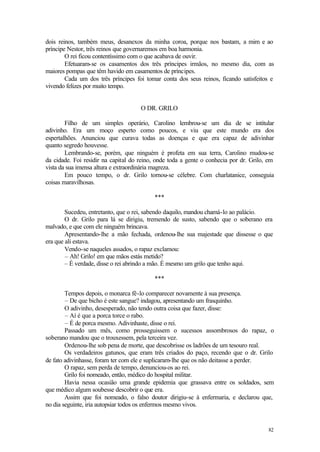 dois reinos, também meus, desanexos da minha coroa, porque nos bastam, a mim e ao
príncipe Nestor, três reinos que governaremos em boa harmonia.
        O rei ficou contentíssimo com o que acabava de ouvir.
        Efetuaram-se os casamentos dos três príncipes irmãos, no mesmo dia, com as
maiores pompas que têm havido em casamentos de príncipes.
        Cada um dos três príncipes foi tomar conta dos seus reinos, ficando satisfeitos e
vivendo felizes por muito tempo.


                                     O DR. GRILO

        Filho de um simples operário, Carolino lembrou-se um dia de se intitular
adivinho. Era um moço esperto como poucos, e viu que este mundo era dos
espertalhões. Anunciou que curava todas as doenças e que era capaz de adivinhar
quanto segredo houvesse.
        Lembrando-se, porém, que ninguém é profeta em sua terra, Carolino mudou-se
da cidade. Foi residir na capital do reino, onde toda a gente o conhecia por dr. Grilo, em
vista da sua imensa altura e extraordinária magreza.
        Em pouco tempo, o dr. Grilo tornou-se célebre. Com charlatanice, conseguia
coisas maravilhosas.

                                          ***

        Sucedeu, entretanto, que o rei, sabendo daquilo, mandou chamá-lo ao palácio.
        O dr. Grilo para lá se dirigiu, tremendo de susto, sabendo que o soberano era
malvado, e que com ele ninguém brincava.
        Apresentando-lhe a mão fechada, ordenou-lhe sua majestade que dissesse o que
era que ali estava.
        Vendo-se naqueles assados, o rapaz exclamou:
        – Ah! Grilo! em que mãos estás metido?
        – É verdade, disse o rei abrindo a mão. É mesmo um grilo que tenho aqui.

                                          ***

        Tempos depois, o monarca fê-lo comparecer novamente à sua presença.
        – De que bicho é este sangue? indagou, apresentando um frasquinho.
        O adivinho, desesperado, não tendo outra coisa que fazer, disse:
        – Aí é que a porca torce o rabo.
        – É de porca mesmo. Adivinhaste, disse o rei.
        Passado um mês, como prosseguissem o sucessos assombrosos do rapaz, o
soberano mandou que o trouxessem, pela terceira vez.
        Ordenou-lhe sob pena de morte, que descobrisse os ladrões de um tesouro real.
        Os verdadeiros gatunos, que eram três criados do paço, recendo que o dr. Grilo
de fato adivinhasse, foram ter com ele e suplicaram-lhe que os não deitasse a perder.
        O rapaz, sem perda de tempo, denunciou-os ao rei.
        Grilo foi nomeado, então, médico do hospital militar.
        Havia nessa ocasião uma grande epidemia que grassava entre os soldados, sem
que médico algum soubesse descobrir o que era.
        Assim que foi nomeado, o falso doutor dirigiu-se à enfermaria, e declarou que,
no dia seguinte, iria autopsiar todos os enfermos mesmo vivos.


                                                                                       82
 