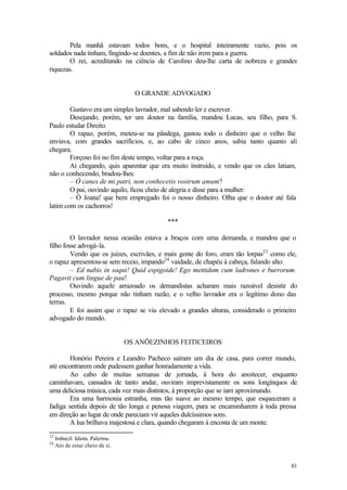 Pela manhã estavam todos bons, e o hospital inteiramente vazio, pois os
soldados nada tinham, fingindo-se doentes, a fim de não irem para a guerra.
        O rei, acreditando na ciência de Carolino deu-lhe carta de nobreza e grandes
riquezas.


                                   O GRANDE ADVOGADO

        Gustavo era um simples lavrador, mal sabendo ler e escrever.
        Desejando, porém, ter um doutor na família, mandou Lucas, seu filho, para S.
Paulo estudar Direito.
        O rapaz, porém, meteu-se na pândega, gastou todo o dinheiro que o velho lhe
enviava, com grandes sacrifícios, e, ao cabo de cinco anos, sabia tanto quanto ali
chegara.
        Forçoso foi no fim deste tempo, voltar para a roça.
        Aí chegando, quis aparentar que era muito instruído, e vendo que os cães latiam,
não o conhecendo, bradou-lhes:
        – Ó canes de mi patri, non conhecetis vostrum amum?
        O pai, ouvindo aquilo, ficou cheio de alegria e disse para a mulher:
        – Ó Joana! que bem empregado foi o nosso dinheiro. Olha que o doutor até fala
latim com os cachorros!

                                            ***

         O lavrador nessa ocasião estava a braços com uma demanda, e mandou que o
filho fosse advogá-la.
         Vendo que os juízes, escrivães, e mais gente do foro, eram tão lorpas23 como ele,
o rapaz apresentou-se sem receio, impando24 vaidade, de chapéu à cabeça, falando alto:
         – Ed nabis in saqui! Quid espigoide! Ego mettidum cum ladrones e burrorum.
Pagavit cum lingue de pau!
         Ouvindo aquele arrazoado os demandistas acharam mais razoável desistir do
processo, mesmo porque não tinham razão, e o velho lavrador era o legítimo dono das
terras.
         E foi assim que o rapaz se viu elevado a grandes alturas, considerado o primeiro
advogado do mundo.


                                 OS ANÕEZINHOS FEITICEIROS

        Honório Pereira e Leandro Pacheco saíram um dia de casa, para correr mundo,
até encontrarem onde pudessem ganhar honradamente a vida.
        Ao cabo de muitas semanas de jornada, à hora do anoitecer, enquanto
caminhavam, cansados de tanto andar, ouviram imprevistamente os sons longínquos de
uma deliciosa música, cada vez mais distintos, à proporção que se iam aproximando.
        Era uma harmonia estranha, mas tão suave ao mesmo tempo, que esqueceram a
fadiga sentida depois de tão longa e penosa viagem, para se encaminharem à toda pressa
em direção ao lugar de onde pareciam vir aqueles dulcíssimos sons.
        A lua brilhava majestosa e clara, quando chegaram à encosta de um monte.
23
     Imbecil. Idiota. Palerma.
24
     Ato de estar cheio de si.


                                                                                       83
 