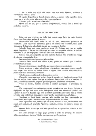 – Ah! é assim que você sabe voar? Pois voa mais depressa, exclamou o
companheiro virando a caixa.
       O cágado despenhou-se daquela imensa altura, e, quando vinha cegando à terra,
vendo que ia se esborrachar sobre uma pedra, começou a berrar:
       – Arreda, pedra, senão eu te esborracho!
       Quem caiu foi ele, que se achatou completamente, ficando com a forma que
ainda hoje conserva.


                              A PRINCESA ADIVINHA

        Luísa era uma princesa, que tinha tudo quanto pode haver de mais formoso.
Quem a via, ficava logo perdido de amores.
        Pretendentes sem conta, todos os reis da terra, apareceram, pedindo-a em
casamento. Luísa recusou-os, declarando que só se casaria com o homem, fosse quem
fosse, capaz de fazer uma adivinhação que ela não conseguisse decifrar.
        Sabendo disso, um rapaz, conhecido como Zé Tolinho, quis ver se obtinha
aquele impossível. Filho de um viúvo que se casara em segundas núpcias, a madrasta
maltratava-o. Era um desgraçado, e tanto lhe fazia viver como morrer.
        Saiu de casa, em companhia de uma cachorra chamada Pita, levando um pedaço
de pão, que a madrasta lhe dera.
        Ia reparando em tudo quanto via pelo caminho.
        Sentindo fome, estava para trincar o pão, quando se lembrou que a madrasta
podia tê-lo envenenado.
        Para experimentar deu-o à cadelinha, que caiu morta no mesmo instante.
        Estava a enterrar o pobre animalzinho, e ia pô-lo no buraco que cavara, mas não
teve tempo: uma nuvem de urubus desceu, e alguns, mais ousados, devoraram-na de
pronto. Sete mais esfomeados, morreram.
        Tolinho caminhou adiante, levando os urubus mortos.
        Chegando a uma casa que havia à beira da estrada, três bandidos tomaram-lhe à
força os urubus. Havia muitos dias que se achavam foragidos da polícia, e morriam de
fome. Atiraram-se aos urubus, julgando que eram galinhas, e morreram envenenados.
        Vendo-os mortos, Tolinho escolheu a melhor espingarda, e prosseguiu na
jornada.
        Um pouco mais longe avistou um macaco trepado sobre uma árvore. Apontou a
espingarda, fez fogo, mas errou o tiro, indo porém matar uma pomba-rola que não vira.
Depenou-a, assou-a, fazendo fogo com a madeira conhecida como santa-cruz, e comeu-
a. Sentia sede, e não tendo água, aparou o suor que lhe escorria do rosto, e bebeu-o.
        Terminado o frugal jantar, marchou pelo caminho em fora, encontrando um
cavalo morto, levado pela correnteza do rio, enquanto os urubus o comiam.
        Meia légua mais além, reparou que um burro escavava o chão, até encontrar uma
panela com dinheiro, ali enterrada. Apanhou o dinheiro, montou no animal e chegou ao
palácio.
        Quando Luísa soube que um novo pretendente se apresentava, marcou a hora
para a audiência.
        No salão principal do régio paço, perante a corte, na presença dos maiores
sábios, e mais ilustres literatos, Tolinho compareceu, e propôs o enigma:

                              Eu saí com massa e Pita:
                               A massa matou a Pita;


                                                                                    89
 