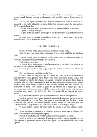 Numa terra selvagem havia o bárbaro costume de levarem os filhos os pais para
o mato quando ficavam velhos e já não podiam mais trabalhar, para os deixar morrer de
fome.
        Um dia, um rapaz, seguindo aquela tradição, carregou com o pai às costas, e foi
abandoná-lo no mato. Chegando aí, como tinha bom coração, deixou-lhe uma capa, a
fim de o resguardar do frio.
        – Tens aí uma faca, rapaz? perguntou-lhe o velho, quando o filho se ia retirando.
         – Tenho, si, senhor. Para quê?
        – É para cortar um pedaço desta capa, a fim de servir para ti, quando teu filho te
trouxer.
        O rapaz ficou comovido, reconsiderou o seu ato, e trouxe outra vez o pai,
acabando assim com tão malvado costume.


                               A RAINHA DAS ÁGUAS

        O reino da Pérsia foi há séculos passados governado pelo rei Nebul.
        Esse rei, que vivia muito feliz governando o povo com sabedoria, um dia ficou
cego.
          Mandou chamar todos os médicos do seu reino, todos os curandeiros, todas as
feiticeiras, para lhe darem algum remédio que o curasse.
          Nada puderam conseguir.
          Já estava Nebul desanimado, e conformado com a sua triste vida, quando um
dia, apareceu uma velhinha, pedindo esmola.
          Sabendo que o rei havia cegado, pediu para lhe ensinar o remédio que o havia de
curar.
          O rei mandou entrar a velhinha, que lhe disse:
          – Saiba vossa real majestade que no mundo só existe um remédio capaz de o
fazer recobrar a vossa preciosa vista. Existe num reino muitíssimo distante daqui, uma
fonte chamada de rainha das Águas. Se alguém conseguir um pouco dessa água, e
colocá-la sobre os olhos, imediatamente verá tão bem como um pássaro. Mas é muito
difícil ir a esse reino. Quem for buscar a água deve se entender com uma velhinha que
mora perto da fonte. Essa velhinha é quem há de informar se o dragão que vigia a
entrada da fonte está dormindo ou acordado, porque a fonte está situada atrás de umas
montanhas muito altas, e, se alguém for visto pelo terrível bicho, morrerá no mesmo
instante.
          O rei Nebul deu à velhinha grande quantia e retirou-se para os seus aposentos.
          Mandou preparar uma grande esquadra composta de duzentos navios, e enviou
seu filho mais velho, o príncipe Agar, para buscar a água, dizendo que lhe dava o prazo
de um ano para estar de volta, aconselhando-o que não saltasse em país algum, para não
se distrair; e que, se naquele prazo não voltasse, considerá-lo-ia morto pelo dragão.
          O moço partiu: e depois de viajar muito, foi aportar a um país estranho e mito
rico.
          Saltou em terra, e começou a se divertir a ponto de gastar todo o dinheiro que
levava, e a contrair dívidas, pelo que ficou preso.
          Passado o ano, Nebul, não o vendo voltar, ficou triste, julgando-o morto.
          Mandou preparar nova esquadra de quinhentos navios, porque supunha que seu
filho morrera na guerra que travara no reino das Águas, em busca do remédio para a sua
cegueira.


                                                                                       91
 