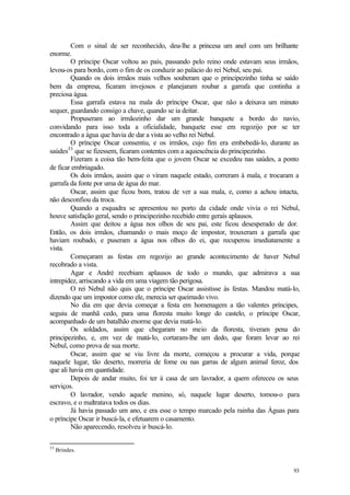 Com o sinal de ser reconhecido, deu-lhe a princesa um anel com um brilhante
enorme.
        O príncipe Oscar voltou ao país, passando pelo reino onde estavam seus irmãos,
levou-os para bordo, com o fim de os conduzir ao palácio do rei Nebul, seu pai.
        Quando os dois irmãos mais velhos souberam que o principezinho tinha se saído
bem da empresa, ficaram invejosos e planejaram roubar a garrafa que continha a
preciosa água.
        Essa garrafa estava na mala do príncipe Oscar, que não a deixava um minuto
sequer, guardando consigo a chave, quando se ia deitar.
        Propuseram ao irmãozinho dar um grande banquete a bordo do navio,
convidando para isso toda a oficialidade, banquete esse em regozijo por se ter
encontrado a água que havia de dar a vista ao velho rei Nebul.
        O príncipe Oscar consentiu, e os irmãos, cujo fim era embebedá-lo, durante as
       33
saúdes que se fizessem, ficaram contentes com a aquiescência do principezinho.
        Fizeram a coisa tão bem-feita que o jovem Oscar se excedeu nas saúdes, a ponto
de ficar embriagado.
        Os dois irmãos, assim que o viram naquele estado, correram à mala, e trocaram a
garrafa da fonte por uma de água do mar.
        Oscar, assim que ficou bom, tratou de ver a sua mala, e, como a achou intacta,
não desconfiou da troca.
        Quando a esquadra se apresentou no porto da cidade onde vivia o rei Nebul,
houve satisfação geral, sendo o principezinho recebido entre gerais aplausos.
        Assim que deitou a água nos olhos de seu pai, este ficou desesperado de dor.
Então, os dois irmãos, chamando o mais moço de impostor, trouxeram a garrafa que
haviam roubado, e puseram a água nos olhos do ei, que recuperou imediatamente a
vista.
        Começaram as festas em regozijo ao grande acontecimento de haver Nebul
recobrado a vista.
        Agar e André recebiam aplausos de todo o mundo, que admirava a sua
intrepidez, arriscando a vida em uma viagem tão perigosa.
        O rei Nebul não quis que o príncipe Oscar assistisse às festas. Mandou matá-lo,
dizendo que um impostor como ele, merecia ser queimado vivo.
        No dia em que devia começar a festa em homenagem a tão valentes príncipes,
seguiu de manhã cedo, para uma floresta muito longe do castelo, o príncipe Oscar,
acompanhado de um batalhão enorme que devia matá-lo.
        Os soldados, assim que chegaram no meio da floresta, tiveram pena do
principezinho, e, em vez de matá-lo, cortaram-lhe um dedo, que foram levar ao rei
Nebul, como prova de sua morte.
        Oscar, assim que se viu livre da morte, começou a procurar a vida, porque
naquele lugar, tão deserto, morreria de fome ou nas garras de algum animal feroz, dos
que ali havia em quantidade.
        Depois de andar muito, foi ter à casa de um lavrador, a quem ofereceu os seus
serviços.
        O lavrador, vendo aquele menino, só, naquele lugar deserto, tomou-o para
escravo, e o maltratava todos os dias.
        Já havia passado um ano, e era esse o tempo marcado pela rainha das Águas para
o príncipe Oscar ir buscá-la, e efetuarem o casamento.
        Não aparecendo, resolveu ir buscá-lo.

33
     Brindes.


                                                                                    93
 