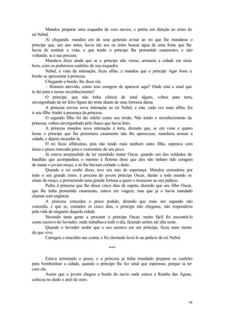 Mandou preparar uma esquadra de cem navios, e partiu em direção ao reino do
rei Nebul.
         Aí chegando, mandou um de seus generais avisar ao rei que lhe mandasse o
príncipe que, um ano antes, havia ido aos eu reino buscar água de uma fonte que lhe
havia de restituir a vista, e que tendo o príncipe lhe prometido casamento, e não
voltando, ia à sua procura.
         Mandava dizer ainda que se o príncipe não viesse, arrasaria a cidade em meia
hora, com os poderosos canhões de sua esquadra.
         Nebul, à vista da intimação, ficou aflito, e mandou que o príncipe Agar fosse a
bordo se apresentar à princesa.
         Chegando a bordo, lhe disse ela:
         – Homem atrevido, como tens coragem de aparecer aqui? Onde está o sinal que
te dei para o nosso reconhecimento?
         O príncipe, que não tinha ciência de sinal algum, voltou para terra,
envergonhado de ter feito figura tão triste diante de uma formosa dama.
         A princesa enviou nova intimação ao rei Nebul, e este, cada vez mais aflito, fez
ir seu filho André à presença da princesa.
         O segundo filho foi tão infeliz como seu irmão. Não tendo o reconhecimento da
princesa, voltou envergonhado pelo fiasco que havia feito.
         A princesa mandou nova intimação à terra, dizendo que, se em vinte e quatro
horas o príncipe que lhe prometera casamento não lhe aparecesse, mandaria arrasar a
cidade, e depois incendiá-la.
         O rei ficou aflitíssimo, pois não tendo mais nenhum outro filho, esperava com
ânsia o prazo marcado para o extermínio de seu povo.
         Já estava arrependido de ter mandado matar Oscar, quando um dos soldados do
batalhão que acompanhou o menino à floresta disse que eles não tinham tido coragem
de matar o jovem moço, e só lhe haviam cortado o dedo.
         Quando o rei soube disso, teve um raio de esperança. Mandou emissários por
todo o seu grande reino, à procura do jovem príncipe Oscar, dando a todo mundo os
sinais do moço, e prometendo uma grande fortuna a quem o trouxesse ao seu palácio.
         Pediu à princesa que lhe desse cinco dias de espera, dizendo que seu filho Oscar,
que lhe tinha prometido casamento, estava em viagem, mas que já o havia mandado
chamar com urgência.
         A princesa concedeu o prazo pedido, dizendo que mais um segundo não
concedia, e que se, contados os cinco dias, o príncipe não chegasse, não responderia
pela vida de ninguém daquela cidade.
         Havendo tanta gente a procurar o príncipe Oscar, muito fácil foi encontrá-lo
como escravo do lavrador, onde trabalhava todo o dia, fazendo serões até alta noite.
         Quando o lavrador soube que o seu escravo era um príncipe, ficou mais morto
do que vivo.
         Carregou o mocinho nas costas, e foi chorando levá-lo ao palácio do rei Nebul.

                                          ***

       Estava terminado o prazo, e a princesa já tinha mandado preparar os canhões
para bombardear a cidade, quando o príncipe lhe fez sinal que esperasse, porque ia ter
com ela.
       Assim que o jovem chegou a bordo do navio onde estava a Rainha das Águas,
colocou no dedo o anel de ouro.




                                                                                       94
 