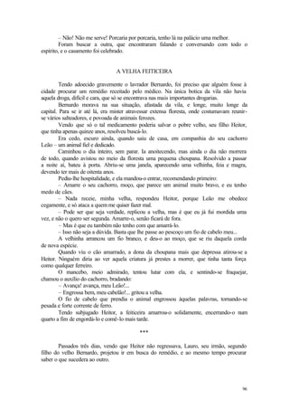 – Não! Não me serve! Porcaria por porcaria, tenho lá na palácio uma melhor.
         Foram buscar a outra, que encontraram falando e conversando com todo o
espírito, e o casamento foi celebrado.


                                 A VELHA FEITICEIRA

         Tendo adoecido gravemente o lavrador Bernardo, foi preciso que alguém fosse à
cidade procurar um remédio receitado pelo médico. Na única botica da vila não havia
aquela droga, difícil e cara, que só se encontrava nas mais importantes drogarias.
         Bernardo morava na sua situação, afastada da vila, e longe, muito longe da
capital. Para se ir até lá, era mister atravessar extensa floresta, onde costumavam reunir-
se vários salteadores, e povoada de animais ferozes.
         Vendo que só o tal medicamento poderia salvar o pobre velho, seu filho Heitor,
que tinha apenas quinze anos, resolveu buscá-lo.
         Era cedo, escuro ainda, quando saiu de casa, em companhia do seu cachorro
Leão – um animal fiel e dedicado.
         Caminhou o dia inteiro, sem parar. Ia anoitecendo, mas ainda o dia não morrera
de todo, quando avistou no meio da floresta uma pequena choupana. Resolvido a passar
a noite aí, bateu à porta. Abriu-se uma janela, aparecendo uma velhinha, feia e magra,
devendo ter mais de oitenta anos.
         Pediu-lhe hospitalidade, e ela mandou-o entrar, recomendando primeiro:
         – Amarre o seu cachorro, moço, que parece um animal muito bravo, e eu tenho
medo de cães.
         – Nada receie, minha velha, respondeu Heitor, porque Leão me obedece
cegamente, e só ataca a quem me quiser fazer mal.
         – Pode ser que seja verdade, replicou a velha, mas é que eu já fui mordida uma
vez, e não o quero ser segunda. Amarre-o, senão ficará de fora.
         – Mas é que eu também não tenho com que amarrá-lo.
         – Isso não seja a dúvida. Basta que lhe passe ao pescoço um fio de cabelo meu...
         A velhinha arrancou um fio branco, e deu-o ao moço, que se riu daquela corda
de nova espécie.
         Quando viu o cão amarrado, a dona da choupana mais que depressa atirou-se a
Heitor. Ninguém diria ao ver aquela criatura já prestes a morrer, que tinha tanta força
como qualquer ferreiro.
         O mancebo, meio admirado, tentou lutar com ela, e sentindo-se fraquejar,
chamou o auxílio do cachorro, bradando:
         – Avança! avança, meu Leão!...
         – Engrossa bem, meu cabelão!... gritou a velha.
         O fio de cabelo que prendia o animal engrossou àquelas palavras, tornando-se
pesada e forte corrente de ferro.
         Tendo subjugado Heitor, a feiticeira amarrou-o solidamente, encerrando-o num
quarto a fim de engordá-lo e comê-lo mais tarde.

                                           ***

        Passados três dias, vendo que Heitor não regressava, Lauro, seu irmão, segundo
filho do velho Bernardo, projetou ir em busca do remédio, e ao mesmo tempo procurar
saber o que sucedera ao outro.




                                                                                        96
 