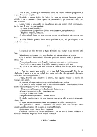 Saiu de casa, levando por companheiro único um valente cachorro que possuía, e
ao qual denominara Capitão.
        Seguindo o mesmo trajeto de Heitor, foi parar na mesma choupana, onde a
velhinha o recebeu como recebera o primeiro, recomendando que amarrasse o cão com
o fio de cabelo.
        Lauro, vendo-se ameaçado por ela, chamou em seu auxílio o fiel companheiro,
que por mais de uma vez experimentara:
        – Avança! avança! Capitão...
        Do mesmo modo que procedera quando prendeu Heitor, a megera berrou:
        – Engrossa, engrossa, cabelão!...
        O pobre animal, ligado por uma corrente grossa, não pode desta vez socorrer seu
amo.
        A velha feiticeira prendeu Lauro num quartinho escuro, até que chegasse a sua
vez de ser comido.

                                          ***

        Só restava no sítio do bom e digno Bernardo sua mulher e seu terceiro filho
Raul.
        Não obstante ter somente onze anos, Raul era um menino animoso e ousado.
        Quis ir buscar o medicamento receitado, que devia salvar o velho, e procurar os
irmãos, e foi.
        Pela madrugada saiu de casa, despediu-se de seus pais, e partiu resolutamente.
        Também ele chegou à cabana da velhinha, e pediu pousada naquela noite.
        Ao ouvir a recomendação para prender o cachorro que levava, disse consigo
mesmo:
        – Para que quererá esta mulher ver o meu fiel Plutão amarrado? Um fio de
cabelo não é corda, e se ela na verdade tem tanto medo dos cães, como diz, dar-me-ia
outra corda. Aqui há algum mistério.
        Fingiu, todavia, que amarrava o animal, mas apenas pousou o cabelo no
pescoço, sem dar nó.
        A feiticeira, julgando o cão preso, segurou Raul pelo braço, e disse:
        – Tu ainda és muito pequeno para eu estar com cerimônias. Vamos para o quarto
escuro, até que chegue a vez de te comer ensopado.
        – Não, minha velhinha, disse-lhe Raul, dando-lhe um sopapo.
        A bruxa correu para pegá-lo, e o menino gritou:
        – Avança! avança! bom Plutão!
        – Engrossa bem, meu cabelão!... bradou a velha.
        O cabelo transformou-se em uma corrente, mas como não se achava amarrado,
caiu no chão.
        O fiel cachorro de um salto atirou-se ao pescoço da velhinha, e estrangulou-a.
        Raul percorreu a cabana, e encontrou seus irmãos, bem como muitos outros
viajantes, que haviam caído sob as garras da miserável feiticeira.
        Soltou toda a gente, e ateou fogo à choupana.
        Os presos, agradecidos, deram-lhe dinheiro, e os três irmãos tiveram tempo de ir
à cidade e comprar a droga que salvou o velho Bernardo.


                                  A SAPA CASADA




                                                                                     97
 
