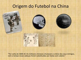 Origem do Futebol na China
“Por volta de 3000 AC Os militares chineses chutavam o crânio dos seus inimigos,
com o tempo essas cabeças foram substituídas por bolas sem cabelo.”
 