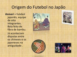 Origem do Futebol no Japão
Kemari = futebol
japonês, equipe
de oito
integrantes.
Bola feita de
fibra de bambu.
Já aconteciam
disputas entre
os chineses e os
japoneses na
antiguidade .
 