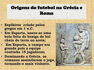 • Espikiros criado pelos
gregos em 1 a.C.
• Em Esparta, usava-se uma
bola feita de bexiga de boi
cheia de terra ou areia;
• Em Esparta, o campo era
grande pois a equipe
continha 15 jogadores;
• Dominando a Grécia, os
romanos assimilaram o jogo,
tornando-o mais violento.
Origens do futebol na Grécia e
Roma
 