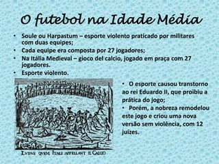 O futebol na Idade Média
• Soule ou Harpastum – esporte violento praticado por militares
com duas equipes;
• Cada equipe era composta por 27 jogadores;
• Na Itália Medieval – gioco del calcio, jogado em praça com 27
jogadores.
• Esporte violento.
• O esporte causou transtorno
ao rei Eduardo II, que proibiu a
prática do jogo;
• Porém, a nobreza remodelou
este jogo e criou uma nova
versão sem violência, com 12
juízes.
 