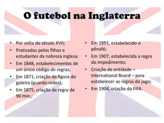 O futebol na Inglaterra
• Por volta do século XVII;
• Praticados pelos filhos e
estudantes da nobreza inglesa;
• Em 1848, estabelecimentos de
um único código de regras;
• Em 1871, criação da figura do
goleiro (guarda-redes);
• Em 1875, criação da regra de
90 min.;
• Em 1891, estabelecido o
pênalti;
• Em 1907, estabelecida a regra
do impedimento;
• Criação de entidade –
International Board – para
estabelecer as regras do jogo;
• Em 1904, criação da FIFA.
 