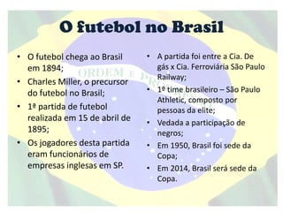 O futebol no Brasil
• O futebol chega ao Brasil
em 1894;
• Charles Miller, o precursor
do futebol no Brasil;
• 1ª partida de futebol
realizada em 15 de abril de
1895;
• Os jogadores desta partida
eram funcionários de
empresas inglesas em SP.
• A partida foi entre a Cia. De
gás x Cia. Ferroviária São Paulo
Railway;
• 1º time brasileiro – São Paulo
Athletic, composto por
pessoas da elite;
• Vedada a participação de
negros;
• Em 1950, Brasil foi sede da
Copa;
• Em 2014, Brasil será sede da
Copa.
 