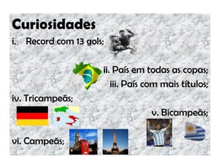 Curiosidades
i. Record com 13 gols;
ii. País em todas as copas;
iii. País com mais títulos;
iv. Tricampeãs;
v. Bicampeãs;
vi. Campeãs;
 