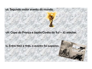 vii. Segundo maior evento do mundo;
viii. Copa da França e Japão/Coréia do Sul – 32 seleções;
ix. Entre 1942 e 1946, o evento foi suspenso.
 
