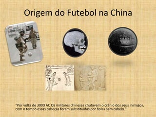 Origem do Futebol na China
“Por volta de 3000 AC Os militares chineses chutavam o crânio dos seus inimigos,
com o tempo essas cabeças foram substituídas por bolas sem cabelo.”
 