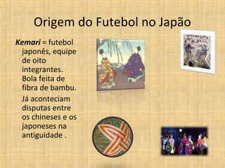 Origem do Futebol no Japão
Kemari = futebol
japonês, equipe
de oito
integrantes.
Bola feita de
fibra de bambu.
Já aconteciam
disputas entre
os chineses e os
japoneses na
antiguidade .
 
