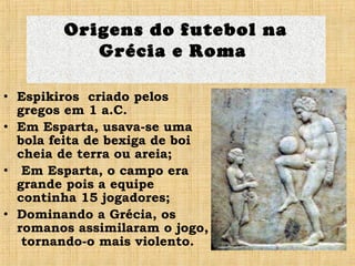 • Espikiros criado pelos
gregos em 1 a.C.
• Em Esparta, usava-se uma
bola feita de bexiga de boi
cheia de terra ou areia;
• Em Esparta, o campo era
grande pois a equipe
continha 15 jogadores;
• Dominando a Grécia, os
romanos assimilaram o jogo,
tornando-o mais violento.
Origens do futebol na
Grécia e Roma
 