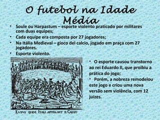 O futebol na Idade
Média• Soule ou Harpastum – esporte violento praticado por militares
com duas equipes;
• Cada equipe era composta por 27 jogadores;
• Na Itália Medieval – gioco del calcio, jogado em praça com 27
jogadores.
• Esporte violento.
• O esporte causou transtorno
ao rei Eduardo II, que proibiu a
prática do jogo;
• Porém, a nobreza remodelou
este jogo e criou uma nova
versão sem violência, com 12
juízes.
 