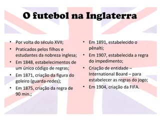 O futebol na Inglaterra
• Por volta do século XVII;
• Praticados pelos filhos e
estudantes da nobreza inglesa;
• Em 1848, estabelecimentos de
um único código de regras;
• Em 1871, criação da figura do
goleiro (guarda-redes);
• Em 1875, criação da regra de
90 min.;
• Em 1891, estabelecido o
pênalti;
• Em 1907, estabelecida a regra
do impedimento;
• Criação de entidade –
International Board – para
estabelecer as regras do jogo;
• Em 1904, criação da FIFA.
 