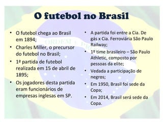 O futebol no Brasil
• O futebol chega ao Brasil
em 1894;
• Charles Miller, o precursor
do futebol no Brasil;
• 1ª partida de futebol
realizada em 15 de abril de
1895;
• Os jogadores desta partida
eram funcionários de
empresas inglesas em SP.
• A partida foi entre a Cia. De
gás x Cia. Ferroviária São Paulo
Railway;
• 1º time brasileiro – São Paulo
Athletic, composto por
pessoas da elite;
• Vedada a participação de
negros;
• Em 1950, Brasil foi sede da
Copa;
• Em 2014, Brasil será sede da
Copa.
 