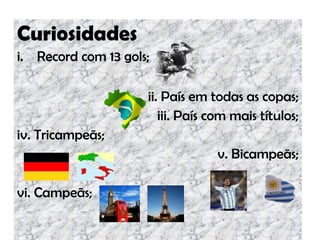Curiosidades
i. Record com 13 gols;
ii. País em todas as copas;
iii. País com mais títulos;
iv. Tricampeãs;
v. Bicampeãs;
vi. Campeãs;
 