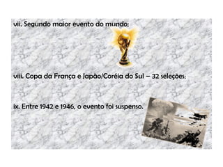 vii. Segundo maior evento do mundo;
viii. Copa da França e Japão/Coréia do Sul – 32 seleções;
ix. Entre 1942 e 1946, o evento foi suspenso.
 
