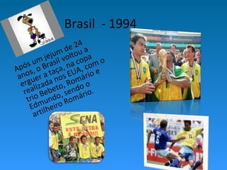 Brasil - 1994
Após um jejum de 24
anos, o Brasil voltou a
erguer a taça, na copa
realizada nos EUA, com o
trio Bebeto, Romário e
Edmundo, sendo o
artilheiro Romário.
 