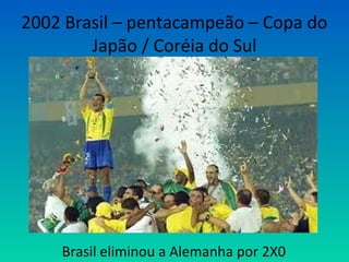 2002 Brasil – pentacampeão – Copa do
Japão / Coréia do Sul
Brasil eliminou a Alemanha por 2X0
 