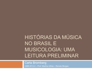 HISTÓRIAS DA MÚSICA
NO BRASIL E
MUSICOLOGIA: UMA
LEITURA PRELIMINAR
Carla Bromberg
HMB 2013.2 – Prof. Martha Ulhôa – Renato Borges

 